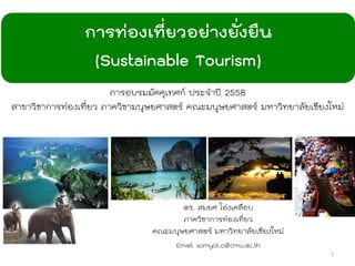 การท่องเที่ยวอย่างยั่งยืน
(Sustainable Tourism)
ดร. สมยศ โอ่งเคลือบ
ภาควิชาการท่องเที่ยว
คณะมนุษยศาสตร์ มหาวิทยาลัยเชียงใหม่
Email: somyot.o@cmu.ac.th
1
การอบรมมัคคุเทศก์ ประจาปี 2558
สาขาวิชาการท่องเที่ยว ภาควิชามนุษยศาสตร์ คณะมนุษยศาสตร์ มหาวิทยาลัยเชียงใหม่
 