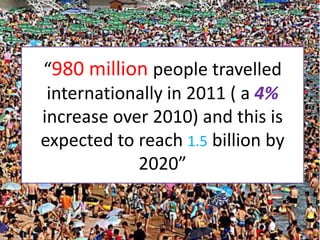 “980 million people travelled
 internationally in 2011 ( a 4%
increase over 2010) and this is
expected to reach 1.5 billion by
            2020”
 