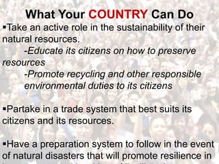 What Your COUNTRY Can DoTake an active role in the sustainability of their natural resources. 	-Educate its citizens on how to preserve resources	-Promote recycling and other responsible 	environmental duties to its citizensPartake in a trade system that best suits its citizens and its resources.