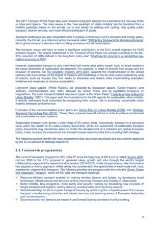8
The 2011 Transport White Paper also puts forward a long-term strategy for a transition to a new way of life
in cities and regions. The main issues of the ‘new paradigm of urban mobility' are the transition from a
mobility paradigm based on the private car to one based on walking and cycling, high quality public
transport, cleaner vehicles, and more efficient distribution of goods.
Transport challenges are also integrated in the European Commission’s (EC) emission and energy policy.
Recently, the EC set up a reference policy framework called ‘2030 policy framework for climate and energy’
which gives transport a decisive role in curbing emissions and oil consumption.
The transport sector will have to make a significant contribution to the EU’s overall objective for GHG
emission targets. The targets established in the Transport White Paper can actively contribute to the 80–
95% reduction of GHG defined in the long-term policy plan ‘Roadmap for moving to a competitive low-
carbon economy in 2050’.
However, sustainable transport is also interlinked with many other policy issues, such as those related to
the social dimension of sustainable development. For example, in order to provide free access and the
inclusion of citizens, the ‘EU Disability Strategy 2010-2020’ supports the implementation of the United
Nations (UN) Convention on the Rights of Persons with Disabilities in the EU and is accompanied by a list
of actions, such as ‘Access City’ that seeks to showcase and reward cities implementing exemplary
initiatives and measures to improve accessibility.
Long-term policy papers (‘White Papers’) are preceded by discussion papers (‘Green Papers’) and
‘ordinary’ communications and, often, followed by ‘Action Plans’ and by legislative Directives or
Regulations. The main transport-related discussion paper is the Green Paper ‘Towards a New Culture for
Urban Mobility’ (2007). This paper sets the foundations for the EU agenda for sustainable urban mobility.
It directly addresses local authorities by recognising their unique role in promoting sustainable urban
mobility strategies and behaviour.
Examples of the transport-related action plans are ‘Action Plan on Urban Mobility (2009)’ and ‘Strategic
Transport Technology Plan (2012)’. These plans proposed several actions in order to achieve modernised
and sustainable transport systems.
Sustainable transport cuts across a wide range of EU policy areas. Accordingly, transport is a pervasive
issue within the wealth of EU policy-making documents. While the assortment of sustainable transport
policy documents may sometimes seem to hinder the development of a coherent and global European
policy, it also conveys the importance that transport issues assume in the EU’s overall growth strategy.
The following sections identify the main programmes that have been developed and are currently deployed
by the EC to achieve its strategic objectives.
2.2 Framework programmes
The current Framework Programme (FP) is the 8th
since the beginning of 2014 and is called Horizon 2020.
Horizon 2020 is the EC’s proposal to ‘generate ideas, growth and jobs through the world’s largest
collaborative programme for research and innovation’ (2014-2020). In the transport sector, the Commission
has adopted a holistic approach, whilst taking into consideration the specificities of each mode (rail, road,
waterborne, urban and air transport). The following priorities are grouped under the umbrella ‘Smart, Green
and Integrated Transport‘, which the EC calls ‘the transport challenge’:
Resource-efficient transport enabled by making vehicles cleaner and quieter, by developing smart
technology, infrastructures and services, and by improving transport and mobility in urban areas;
Better mobility, less congestion, more safety and security, namely by developing new concepts of
freight transport and logistics, and by reducing accident rates and improving security;
Global leadership for the European transport industry by reinforcing the competitiveness of European
transport manufacturing industries and related services and retaining areas of European leadership
such as aeronautics;
Socio-economic and behavioural research and forward-looking activities for policy-making.
 