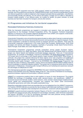 9
Since 2000 the FP supported more than 3,500 projects3
related to sustainable transport themes. For
example, the FP6 programme promoted the TRANSPOWER project, which aimed to evaluate Best Practice
and relevant experience in order to implement urban transport concepts that are sustainable, cost-effective,
environmentally friendly and efficient. For the period 2014-2020 a budget of € 6.3 billion is allocated to
transport related projects, in four different areas: (a) mobility for growth; (b) green vehicles; (c) small
business and fast track innovation for transport; and (d) other actions.
2.3 Programmes and initiatives for territorial cooperation
PROGRAMMES FOR EUROPEAN TERRITORIAL COOPERATION
While the framework programmes are targeted to innovation and research, there are several other
programmes for the European Territorial Cooperation (ETC). The European Territorial Cooperation
objective is financed by the European Regional Development Fund (ERDF) and supports cross-border,
transnational and interregional co-operation programmes.
Cross-border Cooperation aims at transforming regions located on either side of internal or external borders
of the European Union into strong interconnected economic and social poles. In regard to transport, Cross-
border Cooperation is devoted to improving access to transport services and networks. There were 53
cross-border cooperation programmes in four areas (North East European, Mediterranean, North West
European and Central and Eastern European). Examples of groupings include Spain-France-Andorra,
Spain-Portugal, South Baltic and Czech Republic-Poland.
Transnational Cooperation programmes promote cooperation among greater European regions,
surrounding sea basins (e.g. Baltic Sea Region, North Sea, Mediterranean and Atlantic Area) or mountain
ranges (e.g. Alpine Space) and facilitates coordinated strategic responses. There are 13 transnational
Programmes. An example is Weastflows, financed by INTERREG IVB North West Europe Programme.
This project aims to encourage a shift towards greener freight transport across North- West Europe. In
particular, this project has a special relevance for these regions since road congestion and bottlenecks
associated to freight transport are obstacles for territorial development. Another example is TROLLEY -
Promoting electric public transport - financed by the INTERREG IVB Central Europe Programme has
provided the cities of Salzburg, Eberswalde, Leipzig, Parma and Gdansk with the latest available state-of-
the-art knowledge on operating trolleybus systems. This project led to interesting results about the energy
optimisation in trolleybuses, increasing public transport efficiency and marketing and awareness raising of
the advantages of trolleybuses for cities.
The interregional co-operation programme (INTERREG IVC) and 3 networking programmes (Urbact II,
Interact II and ESPON) cover all 27 Member States of the EU. They provide a framework for exchanging
experience between regional and local bodies in different countries.
URBACT is a programme enabling cities to work together on issues of urban development. The projects
facilitate the exchange of knowledge among urban decision-makers, and practitioners. URBACT is
structured around nine thematic clusters: active inclusion; urban renewal; disadvantaged neighbourhoods;
human capital and entrepreneurship; innovation and creativity; low carbon urban environments;
metropolitan governance; port cities; and quality sustainable living.
Regarding sustainable transport there are examples that can be highlighted from the URBACT programme.
For instance, ENTER.HUB aims to promote the role of railway hubs/multimodal interfaces in medium-sized
cities as engines for integrated urban development and economic, social and cultural regeneration.
INTERACT supports territorial cooperation between Regions of the EU. It promotes cooperation as a tool
for growth and change through policy development and strategic orientation, within territorial cooperation
and beyond. INTERACT is a hub for exchanging information and best practices among cooperation
programmes and for making project results more visible.
3
CORDIS (Comunity Research and Development Information Service) database. Avaliable at www. http://cordis.europa.eu
 