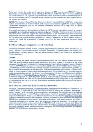 10
Acting as a hub for the exchange of experience between all ETC programmes INTERACT helps to
disseminate and spread project results among all stakeholders. INTERACT does not have a dedicated
focus on transport but it is a general programme that supports territorial cooperation between Regions of
the EU. An example is the KEEP database where the users can find gathered data about projects results,
find projects and partners.
ESPON, The European Spatial Planning Observation Network was established in 2001 as a cooperative
venture between the EC, Member States, and accession countries to support the European Spatial
Development Perspective (ESDP) and conduct fundamental research on a large array of spatial
development issues.
Among different projects it is important to highlight that ESPON carried out applied research on transport
accessibility at regional/local scale and patterns in Europe (TRACC). This research aimed to deliver
innovative results which can support the policy development in the field of transport and accessibility
improvement, territorial development, competitiveness and cohesion. This study had a special relevance
since it update the results of previous studies on transport accessibility at the European scale and
extends the range of accessibility indicators responding to new sustainable transport policy
challenges.
2.4 Other relevant programmes and initiatives
Sustainable transport is present in other European programmes and initiatives. These include CIVITAS,
Smart Cities and Communities European Innovation Partnership, European Green Cars Initiative, and
Trans-European Transport Network. There are also a number of networks and initiatives as well as Good
Practice databases.
CIVITAS
CIVITAS (Cleaner and Better Transport in Cities) was launched in 2002 and seeks to achieve sustainable,
clean, and energy efficient urban transport systems by employing a range of technological and policy
measures. Examples are the related with mobility management and intelligent transport systems. Since its
inception, CIVITAS has leveraged an investment of over €360 million, of which €180 million in EU subsidies.
CIVITAS has supported more than 650 technical and policy based measures in 58 cities throughout the EU
and is currently acknowledged as one of the most prominent programmes in this domain. CIVITAS is also
known for its innovative cooperation and dialogue mechanisms. Through its Forum, for example, cities can
exchange ideas and experience. The Network currently comprises 150 cities from 30 countries. In addition,
CIVITAS includes the National and Regional Networks (or CIVINET, i.e., groups of cities that work together
in their own language), and thematic groups (group of peers exchanging experience and knowledge on
certain thematic fields). It is clear that cooperation and knowledge-sharing are regarded as key components
of the programme and vital to its success. This initiative will receive considerable funding from the Horizon
2020 programme.
Smart Cities and Communities European Innovation Partnership
The Smart Cities and Communities European Innovation Partnership was launched in 2012 by the EC to
establish a pool of resources on urban demonstration projects dealing with integrated approaches to
energy, transport, and information and communication technologies. The ultimate goal is to facilitate
technology development in view of further market uptake. Funding is awarded through yearly calls for
proposals (€365 million in 2013). As part of this initiative, the EC also launched the Smart Cities Stakeholder
Platform to stimulate cooperation and knowledge exchange. It is a web-based platform with working groups
meeting and developing position papers and work programmes; these working groups are open to
interested participants and operate mainly by employing a bottom-up approach. For example in this
partnership several cities which participated in INTERREG IVC projects are represented. Cities like
Warsaw, Barcelona and Gothenburg are active member of the Smart Cities and Communities European
Innovation Partnership where planning, innovation, intelligence and participatory schemes in an integrated
approach can provide smart solutions for the cities.
 