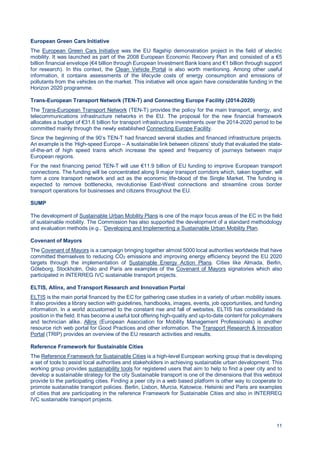 11
European Green Cars Initiative
The European Green Cars Initiative was the EU flagship demonstration project in the field of electric
mobility. It was launched as part of the 2008 European Economic Recovery Plan and consisted of a €5
billion financial envelope (€4 billion through European Investment Bank loans and €1 billion through support
for research). In this context, the Clean Vehicle Portal is also worth mentioning. Among other useful
information, it contains assessments of the lifecycle costs of energy consumption and emissions of
pollutants from the vehicles on the market. This initiative will once again have considerable funding in the
Horizon 2020 programme.
Trans-European Transport Network (TEN-T) and Connecting Europe Facility (2014-2020)
The Trans-European Transport Network (TEN-T) provides the policy for the main transport, energy, and
telecommunications infrastructure networks in the EU. The proposal for the new financial framework
allocates a budget of €31.6 billion for transport infrastructure investments over the 2014-2020 period to be
committed mainly through the newly established Connecting Europe Facility.
Since the beginning of the 90’s TEN-T had financed several studies and financed infrastructure projects.
An example is the ‘High-speed Europe – A sustainable link between citizens’ study that evaluated the state-
of-the-art of high speed trains which increase the speed and frequency of journeys between major
European regions.
For the next financing period TEN-T will use €11.9 billion of EU funding to improve European transport
connections. The funding will be concentrated along 9 major transport corridors which, taken together, will
form a core transport network and act as the economic life-blood of the Single Market. The funding is
expected to remove bottlenecks, revolutionise East-West connections and streamline cross border
transport operations for businesses and citizens throughout the EU.
SUMP
The development of Sustainable Urban Mobility Plans is one of the major focus areas of the EC in the field
of sustainable mobility. The Commission has also supported the development of a standard methodology
and evaluation methods (e.g., ‘Developing and Implementing a Sustainable Urban Mobility Plan.
Covenant of Mayors
The Covenant of Mayors is a campaign bringing together almost 5000 local authorities worldwide that have
committed themselves to reducing CO2 emissions and improving energy efficiency beyond the EU 2020
targets through the implementation of Sustainable Energy Action Plans. Cities like Almada, Berlin,
Göteborg, Stockholm, Oslo and Paris are examples of the Covenant of Mayors signatories which also
participated in INTERREG IVC sustainable transport projects.
ELTIS, Allinx, and Transport Research and Innovation Portal
ELTIS is the main portal financed by the EC for gathering case studies in a variety of urban mobility issues.
It also provides a library section with guidelines, handbooks, images, events, job opportunities, and funding
information. In a world accustomed to the constant rise and fall of websites, ELTIS has consolidated its
position in the field. It has become a useful tool offering high-quality and up-to-date content for policymakers
and technician alike. Allinx (European Association for Mobility Management Professionals) is another
resource rich web portal for Good Practices and other information. The Transport Research & Innovation
Portal (TRIP) provides an overview of the EU research activities and results.
Reference Framework for Sustainable Cities
The Reference Framework for Sustainable Cities is a high-level European working group that is developing
a set of tools to assist local authorities and stakeholders in achieving sustainable urban development. This
working group provides sustainability tools for registered users that aim to help to find a peer city and to
develop a sustainable strategy for the city Sustainable transport is one of the dimensions that this webtool
provide to the participating cities. Finding a peer city in a web based platform is other way to cooperate to
promote sustainable transport policies. Berlin, Lisbon, Murcia, Katowice, Helsinki and Paris are examples
of cities that are participating in the reference Framework for Sustainable Cities and also in INTERREG
IVC sustainable transport projects.
 