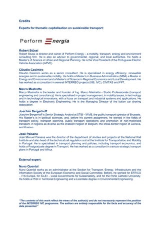 Credits
Experts for thematic capitalisation on sustainable transport:
Robert Stüssi
Robert Stussi is director and owner of Perform Energy – a mobility, transport, energy and environment
consulting firm. He is also an advisor to governmental, regional, and local authorities. He holds a
Master’s of Science in Urban and Regional Planning. He is the Vice President of the Portuguese Electric
Vehicle Association (APVE).
Cláudio Casimiro
Claudio Casimiro works as a senior consultant. He is specialised in energy efficiency, renewable
energies and in sustainable mobility. He holds a Master’s in Business Administration (MBA) a Master in
Energy and Environment and a Master’s of Science in Regional Economics and Local Development. He
has worked as a consultant in several INTERREG projects (IIIB, IVC), CIVITAS and FP7.
Marco Mastretta
Marco Mastretta is the leader and founder of Ing. Marco Mastretta - Studio Professionale (transport
engineering and consultancy). He is specialised in project management, in mobility issues, in technology
and in technological innovations, with a focus on transport and industrial systems and applications. He
holds a degree in Electronic Engineering. He is the Managing Director of the Italian car sharing
association.
Joachim Bergerhoff
Joachim Bergerhoff is Senior Strategic Analyst at STIB – MIVB, the public transport operator of Brussels.
His Master’s is in political sciences, and, before his current assignment, he worked in the fields of
transport policy, transport planning, public transport operations and promotion of non-motorised
transport, in regions as diverse as the Walloon Region of Belgium, the cross-border region of Geneva,
and Kosovo.
José Paisana
José Manuel Paisana was the director of the department of studies and projects at the National Rail
Institute and also head of the technical rail regulation unit at the Institute for Transportation and Mobility
in Portugal. He is specialised in transport planning and policies, including transport economics, and
holds a Postgraduate degree in Transport. He has worked as a consultant in various strategic transport
plans in Portugal and Africa.
External expert:
Nuno Quental
Nuno Quental works as an administrator at the Section for Transport, Energy, Infrastructure and the
Information Society of the European Economic and Social Committee. Before, he worked for ERTICO
– ITS Europe, for ICLEI – Local Governments for Sustainability, and for the Porto Catholic University.
He holds a PhD in Territorial Engineering and a Licentiate degree in Environmental Engineering.
“The contents of this work reflect the views of the author(s) and do not necessarly represent the position
of the INTERREG IVC programme. The authors are entirely responsible for the facts and accuracy of the
data presented.”
 