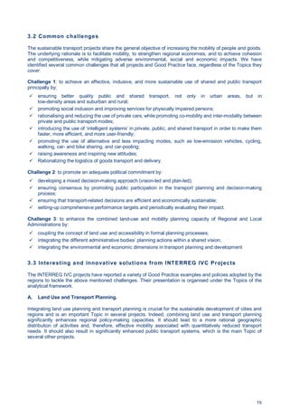 19
3.2 Common challenges
The sustainable transport projects share the general objective of increasing the mobility of people and goods.
The underlying rationale is to facilitate mobility, to strengthen regional economies, and to achieve cohesion
and competitiveness, while mitigating adverse environmental, social and economic impacts. We have
identified several common challenges that all projects and Good Practice face, regardless of the Topics they
cover.
Challenge 1: to achieve an effective, inclusive, and more sustainable use of shared and public transport
principally by:
ensuring better quality public and shared transport, not only in urban areas, but in
low-density areas and suburban and rural;
promoting social inclusion and improving services for physically impaired persons;
rationalising and reducing the use of private cars, while promoting co-mobility and inter-modality between
private and public transport modes;
introducing the use of ‘intelligent systems’ in private, public, and shared transport in order to make them
faster, more efficient, and more user-friendly;
promoting the use of alternative and less impacting modes, such as low-emission vehicles, cycling,
walking, car- and bike sharing, and car-pooling;
raising awareness and inspiring new attitudes;
Rationalizing the logistics of goods transport and delivery.
Challenge 2: to promote an adequate political commitment by:
developing a mixed decision-making approach (vision-led and plan-led);
ensuring consensus by promoting public participation in the transport planning and decision-making
process;
ensuring that transport-related decisions are efficient and economically sustainable;
setting-up comprehensive performance targets and periodically evaluating their impact.
Challenge 3: to enhance the combined land-use and mobility planning capacity of Regional and Local
Administrations by:
coupling the concept of land use and accessibility in formal planning processes;
integrating the different administrative bodies’ planning actions within a shared vision;
integrating the environmental and economic dimensions in transport planning and development
3.3 Interesting and innovative solutions from INTERREG IVC Projects
The INTERREG IVC projects have reported a variety of Good Practice examples and policies adopted by the
regions to tackle the above mentioned challenges. Their presentation is organised under the Topics of the
analytical framework.
A. Land Use and Transport Planning.
Integrating land use planning and transport planning is crucial for the sustainable development of cities and
regions and is an important Topic in several projects. Indeed, combining land use and transport planning
significantly enhances regional policy-making capacities. It should lead to a more rational geographic
distribution of activities and, therefore, effective mobility associated with quantitatively reduced transport
needs. It should also result in significantly enhanced public transport systems, which is the main Topic of
several other projects.
 