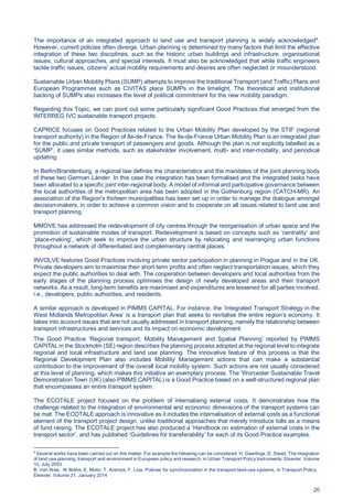 20
The importance of an integrated approach to land use and transport planning is widely acknowledged4
.
However, current policies often diverge. Urban planning is determined by many factors that limit the effective
integration of these two disciplines, such as the historic urban buildings and infrastructure, organisational
issues, cultural approaches, and special interests. It must also be acknowledged that while traffic engineers
tackle traffic issues, citizens' actual mobility requirements and desires are often neglected or misunderstood.
Sustainable Urban Mobility Plans (SUMP) attempts to improve the traditional Transport (and Traffic) Plans and
European Programmes such as CIVITAS place SUMPs in the limelight. The theoretical and institutional
backing of SUMPs also increases the level of political commitment for the new mobility paradigm.
Regarding this Topic, we can point out some particularly significant Good Practices that emerged from the
INTERREG IVC sustainable transport projects.
CAPRICE focuses on Good Practices related to the Urban Mobility Plan developed by the STIF (regional
transport authority) in the Region of Ile-de-France. The Ile-de-France Urban Mobility Plan is an integrated plan
for the public and private transport of passengers and goods. Although the plan is not explicitly labelled as a
‘SUMP’, it uses similar methods, such as stakeholder involvement, multi- and inter-modality, and periodical
updating.
In Berlin/Brandenburg, a regional law defines the characteristics and the mandates of the joint planning body
of these two German Länder. In this case the integration has been formalised and the integrated tasks have
been allocated to a specific joint inter-regional body. A model of informal and participative governance between
the local authorities of the metropolitan area has been adopted in the Gothenburg region (CATCH-MR). An
association of the Region's thirteen municipalities has been set up in order to manage the dialogue amongst
decision-makers, in order to achieve a common vision and to cooperate on all issues related to land use and
transport planning.
MMOVE has addressed the redevelopment of city centres through the reorganisation of urban space and the
promotion of sustainable modes of transport. Redevelopment is based on concepts such as ’centrality’ and
’place-making‘, which seek to improve the urban structure by relocating and rearranging urban functions
throughout a network of differentiated and complementary central places.
INVOLVE features Good Practices involving private sector participation in planning in Prague and in the UK.
Private developers aim to maximise their short term profits and often neglect transportation issues, which they
expect the public authorities to deal with. The cooperation between developers and local authorities from the
early stages of the planning process optimises the design of newly developed areas and their transport
networks. As a result, long-term benefits are maximised and expenditures are lessened for all parties involved,
i.e., developers, public authorities, and residents.
A similar approach is developed in PIMMS CAPITAL. For instance, the ’Integrated Transport Strategy in the
West Midlands Metropolitan Area’ is a transport plan that seeks to revitalise the entire region’s economy. It
takes into account issues that are not usually addressed in transport planning, namely the relationship between
transport infrastructures and services and its impact on economic development.
The Good Practice ‘Regional transport, Mobility Management and Spatial Planning’ reported by PIMMS
CAPITAL in the Stockholm (SE) region describes the planning process adopted at the regional level to integrate
regional and local infrastructure and land use planning. The innovative feature of this process is that the
Regional Development Plan also includes Mobility Management actions that can make a substantial
contribution to the improvement of the overall local mobility system. Such actions are not usually considered
at this level of planning, which makes this initiative an exemplary process. The ’Worcester Sustainable Travel
Demonstration Town (UK) (also PIMMS CAPITAL) is a Good Practice based on a well-structured regional plan
that encompasses an entire transport system.
The ECOTALE project focused on the problem of internalising external costs. It demonstrates how the
challenge related to the integration of environmental and economic dimensions of the transport systems can
be met. The ECOTALE approach is innovative as it includes the internalisation of external costs as a functional
element of the transport project design, unlike traditional approaches that merely introduce tolls as a means
of fund raising. The ECOTALE project has also produced a ‘Handbook on estimation of external costs in the
transport sector’, and has published ‘Guidelines for transferability’ for each of its Good Practice examples.
4
Several works have been carried out on this matter. For example the following can be considered. H. Geerlings, D. Stead, The integration
of land use planning, transport and environment in European policy and research, in Urban Transport Policy Instruments, Elsevier, Volume
10, July 2003.
B. Van Wee, W Bothe, E. Molin, T. Arentze, F. Lioa, Policies for synchronization in the transport-land-use systems, in Transport Policy,
Elsevier, Volume 31, January 2014
 