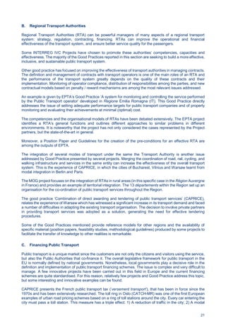21
B. Regional Transport Authorities
Regional Transport Authorities (RTA) can be powerful managers of many aspects of a regional transport
system: strategy, regulation, contracting, financing. RTAs can improve the operational and financial
effectiveness of the transport system, and ensure better service quality for the passengers.
Some INTERREG IVC Projects have chosen to promote these authorities’ competencies, capacities and
effectiveness. The majority of the Good Practices reported in this section are seeking to build a more effective,
inclusive, and sustainable public transport system.
Other good practice has focused on improving the effectiveness of transport authorities in managing contracts.
The definition and management of contracts with transport operators is one of the main roles of an RTA and
the performance of the transport system greatly depends on the quality of these contracts and their
implementation. Monitoring of operator compliance, distribution of responsibilities among the parties, and new
contractual models based on penalty / reward mechanisms are among the most relevant issues addressed.
An example is given by EPTA’s Good Practice ’A system for monitoring and controlling the service performed
by the Public Transport operator‘ developed in Regione Emilia Romagna (IT). This Good Practice directly
addresses the issue of setting adequate performance targets for public transport companies and of properly
monitoring and evaluating their achievements at minimal (optimal) cost.
The competencies and the organisational models of RTAs have been debated extensively. The EPTA project
identifies a RTA’s general functions and outlines different approaches to similar problems in different
environments. It is noteworthy that the project has not only considered the cases represented by the Project
partners, but the state-of-the-art in general.
Moreover, a Position Paper and Guidelines for the creation of the pre-conditions for an effective RTA are
among the outputs of EPTA.
The integration of several modes of transport under the same the Transport Authority is another issue
addressed by Good Practice presented by several projects. Merging the coordination of road, rail, cycling, and
walking infrastructure and services in the same entity can increase the effectiveness of the overall transport
system. This is the experience of CAPRICE, in which the cities of Bucharest, Vilnius and Warsaw learnt from
modal integration in Berlin and Paris.
The MOG project focuses on the integration of RTAs in rural areas (in this specific case in the Région Auvergne
in France) and provides an example of territorial integration. The 13 départements within the Region set up an
organisation for the co-ordination of public transport services throughout the Region.
The good practice ‘Combination of direct awarding and tendering of public transport services’ (CAPRICE),
relates the experience of Warsaw which has witnessed a significant increase in its transport demand and faced
a number of difficulties in adapting the existing transport organisation. The decision to involve private partners
in providing transport services was adopted as a solution, generating the need for effective tendering
procedures.
Some of the Good Practices mentioned provide reference models for other regions and the availability of
specific material (position papers, feasibility studies, methodological guidelines) produced by some projects to
facilitate the transfer of knowledge to other realities is remarkable.
C. Financing Public Transport
Public transport is a unique market since the customers are not only the citizens and visitors using the service,
but also the Public Authorities that co-finance it. The overall legislative framework for public transport in the
EU is normally defined by national governments. Nonetheless, local governments play a decisive role in the
definition and implementation of public transport financing schemes. The issue is complex and very difficult to
manage. A few innovative projects have been carried out in this field in Europe and the current financing
schemes are quite standardised. For this reason, relatively few projects and Good Practice address this topic,
but some interesting and innovative examples can be found.
CAPRICE presents the French public transport tax (‘versement transport’), that has been in force since the
1970s and has been extensively researched. The toll ring in Oslo (CATCH-MR) was one of the first European
examples of urban road pricing schemes based on a ring of toll stations around the city. Every car entering the
city must pass a toll station. This measure has a triple effect: 1) A reduction of traffic in the city; 2) A modal
 