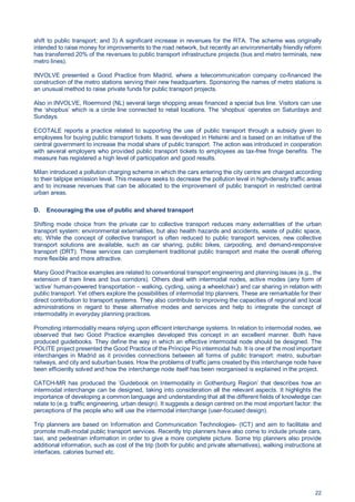 22
shift to public transport; and 3) A significant increase in revenues for the RTA. The scheme was originally
intended to raise money for improvements to the road network, but recently an environmentally friendly reform
has transferred 20% of the revenues to public transport infrastructure projects (bus and metro terminals, new
metro lines).
INVOLVE presented a Good Practice from Madrid, where a telecommunication company co-financed the
construction of the metro stations serving their new headquarters. Sponsoring the names of metro stations is
an unusual method to raise private funds for public transport projects.
Also in INVOLVE, Roermond (NL) several large shopping areas financed a special bus line. Visitors can use
the ‘shopbus’ which is a circle line connected to retail locations. The ‘shopbus’ operates on Saturdays and
Sundays.
ECOTALE reports a practice related to supporting the use of public transport through a subsidy given to
employees for buying public transport tickets. It was developed in Helsinki and is based on an initiative of the
central government to increase the modal share of public transport. The action was introduced in cooperation
with several employers who provided public transport tickets to employees as tax-free fringe benefits. The
measure has registered a high level of participation and good results.
Milan introduced a pollution charging scheme in which the cars entering the city centre are charged according
to their tailpipe emission level. This measure seeks to decrease the pollution level in high-density traffic areas
and to increase revenues that can be allocated to the improvement of public transport in restricted central
urban areas.
D. Encouraging the use of public and shared transport
Shifting mode choice from the private car to collective transport reduces many externalities of the urban
transport system: environmental externalities, but also health hazards and accidents, waste of public space,
etc. While the concept of collective transport is often reduced to public transport services, new collective
transport solutions are available, such as car sharing, public bikes, carpooling, and demand-responsive
transport (DRT). These services can complement traditional public transport and make the overall offering
more flexible and more attractive.
Many Good Practice examples are related to conventional transport engineering and planning issues (e.g., the
extension of tram lines and bus corridors). Others deal with intermodal nodes, active modes (any form of
‘active’ human-powered transportation – walking, cycling, using a wheelchair) and car sharing in relation with
public transport. Yet others explore the possibilities of intermodal trip planners. These are remarkable for their
direct contribution to transport systems. They also contribute to improving the capacities of regional and local
administrations in regard to these alternative modes and services and help to integrate the concept of
intermodality in everyday planning practices.
Promoting intermodality means relying upon efficient interchange systems. In relation to intermodal nodes, we
observed that two Good Practice examples developed this concept in an excellent manner. Both have
produced guidebooks. They define the way in which an effective intermodal node should be designed. The
POLITE project presented the Good Practice of the Príncipe Pío intermodal hub. It is one of the most important
interchanges in Madrid as it provides connections between all forms of public transport: metro, suburban
railways, and city and suburban buses. How the problems of traffic jams created by this interchange node have
been efficiently solved and how the interchange node itself has been reorganised is explained in the project.
CATCH-MR has produced the ’Guidebook on Intermodality in Gothenburg Region’ that describes how an
intermodal interchange can be designed, taking into consideration all the relevant aspects. It highlights the
importance of developing a common language and understanding that all the different fields of knowledge can
relate to (e.g. traffic engineering, urban design). It suggests a design centred on the most important factor: the
perceptions of the people who will use the intermodal interchange (user-focused design).
Trip planners are based on Information and Communication Technologies- (ICT) and aim to facilitate and
promote multi-modal public transport services. Recently trip planners have also come to include private cars,
taxi, and pedestrian information in order to give a more complete picture. Some trip planners also provide
additional information, such as cost of the trip (both for public and private alternatives), walking instructions at
interfaces, calories burned etc.
 