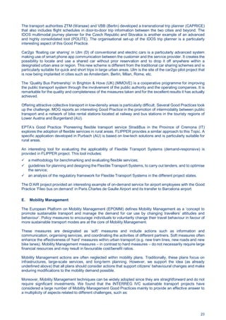 23
The transport authorities ZTM (Warsaw) and VBB (Berlin) developed a transnational trip planner (CAPRICE)
that also includes flight schedules in door-to-door trip information between the two cities and beyond. The
IDOS multimodal journey planner for the Czech Republic and Slovakia is another example of an advanced
and highly consolidated tool (POLITE). The organisational set-up of the IDOS trip planner is a particularly
interesting aspect of this Good Practice.
Car2go ‘floating car sharing’ in Ulm (D) of conventional and electric cars is a particularly advanced system
making use of smart phone app communication between the customer and the service provider. It creates the
possibility to locate and use a shared car without prior reservation and to drop it off anywhere within a
designated urban area or region. This new scheme is different from the traditional car sharing schemes and is
particularly suitable for quick and short trips in large urban areas. Ulm is the site of the car2go pilot project that
is now being implanted in cities such as Amsterdam, Berlin, Milan, Rome, etc.
The ‘Quality Bus Partnership’ in Brighton & Hove (UK) (MMOVE) is a cooperative programme for improving
the public transport system through the involvement of the public authority and the operating companies. It is
remarkable for the quality and completeness of the measures taken and for the excellent results it has actually
achieved.
Offering attractive collective transport in low-density areas is particularly difficult. Several Good Practices took
up the challenge. MOG reports an interesting Good Practice in the promotion of intermodality between public
transport and a network of bike rental stations located at railway and bus stations in the touristy regions of
Lower Austria and Burgenland (AU).
EPTA’s Good Practice ‘Pioneering flexible transport service StradiBus in the Province of Cremona (IT)
explores the adoption of flexible services in rural areas. FLIPPER provides a similar approach to this Topic. A
specific application developed in Purbach (AU) is based on low-tech solutions and is particularly suitable for
rural areas.
An interesting tool for evaluating the applicability of Flexible Transport Systems (demand-responsive) is
provided in FLIPPER project. This tool includes:
a methodology for benchmarking and evaluating flexible services;
guidelines for planning and designing the Flexible Transport Systems, to carry out tenders, and to optimise
the service;
an analysis of the regulatory framework for Flexible Transport Systems in the different project states.
The D’AIR project provided an interesting example of on-demand service for airport employees with the Good
Practice ‘Fileo bus on demand’ in Paris Charles de Gaulle Airport and its transfer to Barcelona airport.
E. Mobility Management
The European Platform on Mobility Management (EPOMM) defines Mobility Management as a ‘concept to
promote sustainable transport and manage the demand for car use by changing travellers’ attitudes and
behaviour’. Policy measures to encourage individuals to voluntarily change their travel behaviour in favour of
more sustainable transport modes are at the core of Mobility Management.
These measures are designated as ‘soft’ measures and include actions such as information and
communication, organising services, and coordinating the activities of different partners. Soft measures often
enhance the effectiveness of ‘hard’ measures within urban transport (e.g. new tram lines, new roads and new
bike lanes). Mobility Management measures – in contrast to hard measures – do not necessarily require large
financial resources and may result in favourable cost/benefit ratios.
Mobility Management actions are often neglected within mobility plans. Traditionally, these plans focus on
infrastructures, large-scale services, and long-term planning. However, we support the idea (as already
underlined above) that all plans should consider actions that support citizens’ behavioural changes and make
enduring modifications to the mobility demand possible.
Moreover, Mobility Management techniques can be widely adopted since they are straightforward and do not
require significant investments. We found that the INTERREG IVC sustainable transport projects have
considered a large number of Mobility Management Good Practices mainly to provide an effective answer to
a multiplicity of aspects related to different challenges, such as:
 