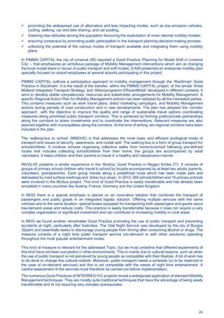 24
promoting the widespread use of alternative and less impacting modes, such as low emission vehicles,
cycling, walking, car and bike sharing, and car-pooling;
fostering new attitudes among the population favouring the exploitation of more rational mobility models;
ensuring consensus by promoting public participation in the transport planning decision-making process;
unlocking the potential of the various modes of transport available and integrating them using mobility
plans.
In PIMMS CAPITAL the city of Limerick (IR) reported a Good Practice ‘Planning for Modal Shift in Limerick
City‘ – that emphasizes an ambitious package of Mobility Management interventions which aim at changing
the local modal share in favour of public transport and soft modes. D’AIR presented an enterprise mobility plan
specially focused on airport employees at several airports participating in this project.
PIMMS CAPITAL outlines a participative approach to mobility management through the ‘ResSmart’ Good
Practice in Stockholm. It is the result of the transfer, within the PIMMS CAPITAL project, of the similar ‘West
Midland Integrated Transport Strategy’ and ‘Aktionprogramm EffizientMobil’ developed in different contexts. It
aims to develop stable competencies, resources and stakeholder arrangements for Mobility Management. A
specific Regional Action Plan for Mobility Management actions has been adopted by all the interested parties.
This contains measures such as work travel plans, direct marketing campaigns, and Mobility Management
actions during periods of road construction and in new developments. The plan has adopted the ‘corridor
approach’, with the objective to improve the quality and range of sustainable travel options coordinating
measures along prioritised public transport corridors. This is achieved by forming public/private partnerships
along the corridors to share investments and to coordinate the interventions. Relevant measures are also
planned together with municipalities along the corridors. At the time of writing, ten regional corridors have been
included in the plan.
The ‘walking-bus to school’ (MMOVE) is that addresses the most basic and efficient ecological mode of
transport and issues of security, awareness, and modal split. The walking-bus is a form of group transport for
schoolchildren. It involves schools organising collective walks from home-to-school following pre-defined
routes that includes collecting schoolchildren from their home; the groups are accompanied by adult
volunteers. It helps children and their parents to travel in a healthy and inexpensive manner.
INVOLVE presents a similar experience in the ‘Bicibus’ Good Practice in Reggio Emilia (IT). It consists of
groups of primary school children who travel to school by bicycle accompanied by at least two adults (parents,
volunteers, grandparents). Each group travels along a predefined route which has been made safe and
delineated by road surface markings and ‘(bike) bus stops’. In 2010, 565 schoolchildren and 18 primary schools
were involved in the Bicibus project. This kind of Good Practice is easily transferable and has already been
emulated in many countries like Austria, France, Germany and the United Kingdom.
In MOG there is a special emphasis is placed on an innovative solution that combines the transport of
passengers and public goods in an integrated logistic solution. Offering multiple services with the same
vehicles and to the same location, special buses equipped for transporting both passengers and goods serve
low-demand areas and reduce costs. This practice is easily transferrable because it does not require a very
complex organisation or significant investment and can contribute to increasing mobility in rural areas.
In MOG we found another remarkable Good Practice promoting the use of public transport and preventing
accidents at night, particularly after festivities. The ‘Owl Night Service’ was developed by the city of Burgos
(Spain) and essentially seeks to discourage young people from driving after consuming alcohol or drugs. The
measure consists of a night time public transport service (on-demand or with other solutions) operating
throughout the most popular entertainment routes.
This kind of measure is relevant for the addressed Topic, but we must underline that different experiments of
this kind have not been successful in other environments. This is mainly due to cultural reasons, such as when
the use of public transport is not perceived by young people as compatible with their lifestyle. A lot of work has
to be done to change this cultural outlook. Moreover, public transport needs a schedule (or to be reserved in
the case of on-demand services) and this is not compatible with the needs of night time entertainment. A
careful assessment of the services must therefore be carried out before implementation.
The numerous Good Practices of INTERREG IVC projects reveal a widespread application of standard Mobility
Management techniques. They are mostly quite traditional techniques that have the advantage of being easily
transferrable and of not requiring very complex prerequisites.
 