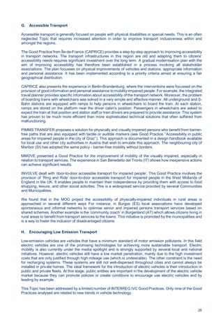 26
G. Accessible Transport
Accessible transport is generally focused on people with physical disabilities or special needs. This is an often
neglected Topic that requires increased attention in order to improve transport inclusiveness within and
amongst the regions.
The Good Practice from Île-de-France (CAPRICE) provides a step-by-step approach to improving accessibility
in transport networks. The transport infrastructures in this region are old and adapting them to citizens’
accessibility needs requires significant investment over the long term. A gradual modernisation plan with the
aim of improving accessibility has therefore been established in a process involving all stakeholder
associations. The plan focusses on physical improvements of vehicles and stations, appropriate information
and personal assistance. It has been implemented according to a priority criteria aimed at ensuring a fair
geographical distribution.
CAPRICE also presents the experience in Berlin-Brandenburg, where the interventions were focussed on the
provision of good information and personal assistance to mobility-impaired people. For example, the integrated
travel planner provides specific information about accessibility of the transport network. Moreover, the problem
of boarding trains with wheelchairs was solved in a very simple and effective manner. All underground and S-
Bahn stations are equipped with ramps to help persons in wheelchairs to board the train. At each station,
ramps are stored on the platform near the driver cabin's position. Passengers in wheelchairs are asked to
expect the train at that position and station staff or train drivers are prepared to provide assistance. This system
has proven to be much more efficient than more sophisticated technical solutions that often suffered from
malfunctioning.
PIMMS TRANSFER proposes a solution for physically and visually impaired persons who benefit from barrier-
free paths that are also equipped with tactile or audible markers (see Good Practice ‘‘Accessibility in public
areas for impaired people in the city of Graz’’). This approach is documented in a design handbook available
for local use and other city authorities in Austria that wish to emulate this approach. The neighbouring city of
Maribor (SI) has adopted the same policy - barrier-free mobility without borders.
MMOVE presented a Good Practice for the improvement of mobility of the visually impaired, especially in
relation to transport services. The experience in San Benedetto del Tronto (IT) shows how inexpensive actions
can achieve significant results.
INVOLVE dealt with ‘door-to-door accessible transport for impaired people’. This Good Practice involves the
provision of ‘Ring and Ride’ door-to-door accessible transport for impaired people in the West Midlands of
England in the UK. It enables people to maintain their independence by providing them with access to food
shopping, leisure, and other social activities. This is a widespread service provided by several Communities
and Municipalities.
We found that in the MOG project the accessibility of physically-impaired individuals in rural areas is
approached in several different ways For instance, in Burgos (ES) local associations have developed
spontaneous and informal networks to optimise senior and impaired persons transport services based on
shared schemes. Another example is the ‘community coach’ in Burgenland (AT) which allows citizens living in
rural areas to benefit from transport services to the towns. This initiative is promoted by the municipalities and
is a way to foster the inclusion of disadvantaged citizens.
H. Encouraging Low Emission Transport
Low-emission vehicles are vehicles that have a minimum standard of motor emission pollutants. In this field
electric vehicles are one of the promising technologies for achieving more sustainable transport. Electric
mobility is also currently under the media spotlight and is strongly supported by several local and national
initiatives. However, electric vehicles still have a low market penetration, mainly due to the high investment
costs that are only justified through high mileage use (which is undesirable). The other constraint is the need
for recharging systems. These systems are still not well-dispersed throughout cities and cannot always be
installed in private homes. The ideal framework for the introduction of electric vehicles is their introduction in
public and private fleets. At this stage, public entities are important in the development of the electric vehicle
market because they can promote policies or create conditions to encourage use electric vehicles and by
leading by example.
This Topic has been addressed by a limited number of INTERREG IVC Good Practices. Only nine of the Good
Practices analysed are related to new trends in vehicle technology.
 