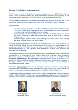 1
Foreword: Capitalising on achievements
Over the last seven years, with the goal of improving regional policies, more than 2 000 public institutions
across Europe have been learning from each other through cooperative policy learning in 204
interregional projects supported by the INTERREG IVC territorial cooperation programme.
The programme can now point to hundreds of examples of how a region or city has built on the
experiences of their counterparts elsewhere to enhance their own policy and delivery strategies.
A few examples:
o inspired by the approaches taken by the Welsh ECO Centre and an Educational Centre in the
Dutch city of Sittard-Geleen, the Hungarian city of Vecsés developed educational activities on
renewable energy and sustainability for its school children;
o after consulting the Spanish city of Paterna, the Latvian Daugavpils City Council was able to
successfully modernise its soviet-era industrial parks, giving a major boost to business
development;
o after consulting the Cypriot authorities, the Greek Region of Crete invested in water recycling
and re-use schemes, applying the Cypriot models.
The policy learning enabled by the INTERREG IVC Programme is not just a paper exercise: it has
helped, through 204 projects, almost 6 000 staff involved in regional policy to acquire new skills and
capabilities, and it has led directly to the improvement of more than 400 policies. The programme was
therefore determined to go a step further and share its tremendous wealth of policy experience and
know-how even more widely.
The programme therefore asked 12 teams of experts covering 12 different fields of policy to analyse the
achievements of its projects and to report back on ‘what works’. This report, which focuses on
Innovation systems, is the fruit of their work. It showcases a selection of tried-and-tested
innovation systems policies and practices that have been shared through the INTERREG IVC
programme, and which will be of interest to all EU regions. Policymakers and practitioners interested in
this topic – whether working on regional, national or European scales – will also find policy
recommendations tailored to them.
Cooperative policy learning makes sense. It makes sense because, in an era of tight budgetary
constraints, local and regional authorities are seeking best value for money, and robust evidence can
enhance the chances of policy success by eliminating the risks and costs of trial and error.
To take forward the programme’s key strategic task of sharing policy know-how, the new programme
for 2014-2020, INTERREG EUROPE, is developing ‘Policy Learning Platforms’ which will stimulate a
process of continuous policy learning among all interested regional policy stakeholders around Europe.
Michel Lamblin Erwin Siweris
Programme Director Deputy Programme Director
 