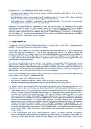 28
In particular, MOG suggests several related actions targeted at:
modifying drivers’ behaviour by promoting courses for efficient eco-driving for different kinds of drivers
(trains, taxis, car drivers),
attracting tourism using environmentally friendly transport modes (with the eco-mobility initiative, attracting
tourists to a discounted Green Weekend using clean mobility means),
offering alternative mobility for young people in rural areas (particularly in the evening) and sustainable
mobility between mountain/rural areas and urban areas.
Awareness campaigns fall within a broad array of Topics and thematic areas. It is therefore difficult to speak
about a unique state-of-the-art. The most innovative aspect of the experiences related to this Topic emphasise
the integration of several actions within coordinated and long-lasting plans. INTERREG IVC projects can be a
showcase for the most interesting experiences at this level by demonstrating Good Practices to other regions
and their peers. It is a space for cross-fertilisation and puts innovation to the test of transferability and real life
application by using a collaborative learning approach.
3.4 Transferability
Transferability of the Good Practice examples identified by the projects is a crucial point for guaranteeing the
possibility to capitalise these experiences and knowledge.
In this respect, we must take into account the specificities of the transportation sector in which a large part of
the adopted solutions are focused on, or are at least constrained by, technological aspects (for example
vehicles, ICT, fuels, etc.). A significant part of the reported Good Practices is technology-oriented or based on
technological solutions. Of course these experiences can be transferred, and cooperation among regions can
be useful, but we must consider that these sorts of applications are independently promoted by the market and
pushed by the technology providers.
The analysis carried out demonstrates that the most important and successful field of cooperation among
regions within the INTERREG IVC framework is related to strategic matters such as models of governance,
planning methodologies, contracts and service management, and other cross cutting Topics. For instance, we
can once again refer to the integration between land use and transport planning, to demand management, to
public transport financing, tendering and monitoring, among other issues.
Project leaders and participants identify the ‘intangible elements’ as the most important benefits of participating
in the INTERREG IVC project. These elements are:
significant growth in the staff’s professional skills;
opportunities to extend and elevate the local debate on strategic issues and policies;
raising awareness among stakeholders and policy-makers about the solutions that exist.
The detailed analysis demonstrates that the more projects move from planning to implementation, the more
the problems are diversified and the solutions standardised. Two typical situations illustrate this phenomenon:
At the planning level, a few key problems are common to all projects. However, they often present different
solutions that are influenced by a range of complex factors. Generally high level issues are influenced by
the legislation or the administrative organisations in the regions; therefore, in different regions we find that
contexts and constraints vary considerably. All these conditions lead to diversified solutions. For example,
at the planning level, several Good Practices address similar issues regarding the integration of transport
policies and land use planning and the participative approach to transport. However, they have revealed
different approaches to this common problem. Some of the projects focus their attention on the integration
of organisations. Other projects rely on the involvement of different players through participative fora and
initiatives. The same can be said for the Topics concerning the organisation of Public Transport Authorities
and related problems (financing, tendering, etc.). In all these cases it is possible to conclude that there are
some ’generic plans’ which have been conceptualised and successfully customised in numerous
implementations.
At the implementation level, many different practical problems have been identified. Nevertheless,
solutions are largely based on available technologies that are provided and advertised by the market. For
this reason, solutions are often very similar. Moreover, they are often already widely used, tried and tested.
 