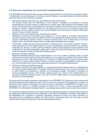 34
3.5 Core pre-requisites for successful implementation
The INTERREG IVC framework offers a large number of opportunities for Good Practices and policy transfer.
Transferability has been discussed in the previous section. However, successful transfer and implementation
generally requires a set of local pre-requisites:
Assessing awareness and ensuring a clear statement of the critical issues -
The process should start with identification of the Topic(s) it addresses and enabling a thorough
understanding of the local context, an assessment of needs, and a clear analysis of the problems to be
solved. If local authorities and stakeholders are not aware of problems to be solved, they will not consider
looking for solutions. Regional policies are not always driven by such an exhaustive analysis and
identification of the problems. Solutions are usually adopted under the pressure of specific stakeholder
groups or based on sector analyses.
Adopting a clear and integrated vision of the transport system -
Changing the structure of accessibility and transport in a city or region is a complex and long-term
objective. It implies coordinating many different actions, the availability of infrastructures and vehicles, and
requires implementing long-term actions in several integrated steps. Each of these steps can achieve
partial results in the desired direction if they are effectively integrated and coordinated.
Traditionally, mobility planning has been centred on infrastructure for road vehicle transport. However,
many issues such as environmental protection, economic development, and social cohesion are now being
integrated into planning. Currently, almost all Member States request regional or local authorities to be
responsible for developing integrated mobility plans. These plans should constitute the main framework
for the development of regional sustainable mobility policies.
Assessing managing capacities -
Regional sustainable transport policy implementation is not only a matter of political choice, but also
requires personnel with high-level professional skills who can manage the complexity of the transformation
processes. Due to the cross-cutting dimension of transport, the implementation of policies requires expert
involvement in order to assess Good Practices in all the dimensions of sustainability (social, economic
and, environmental) and to provide the appropriate guidance for successful implementation.
Achieving consensus and political support -
The last pre-requisite for the implementation of regional policies is the achievement of an adequate level
of consensus among stakeholders. The greater the planned transformations are, the more important it is
to avoid conflicts and resistance to effective and long-lasting changes. Participatory techniques for
involving stakeholder groups in the decision-making process are crucial for the implementation of a
successful sustainable transport policy. They both ease the implementation and encourage sharing of
decisions and responsibilities.
We recommend that regions interested in participating in the INTERREG IVC Programme in future ensure that
the aforementioned pre-requisites are met in order to assure the success of their participation. However, for
several European Regions, particularly those that have never participated in INTERREG IVC projects, this
participation can also be an important occasion to achieve one or more of these pre-requisites. Since
INTERREG IVC is devoted to knowledge transfer, it is particularly appropriate to help develop these conditions.
In reviewing the analysed projects and the regions that have already participated, it seems that the majority of
the regions have their own general policy framework in the field of accessibility and mobility. Participation in
the INTERREG IVC Programme is generally specifically intended to improve this policy framework by
strengthening their management capacity and improving their governance skills. For this reason, several
regions have focused their projects on Topics related to planning issues.
 