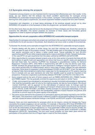 35
3.6 Synergies among the projects
Cooperation among projects is a very important tool for improving their effectiveness and their results. In this
sense, we can observe that the analysis has shown excellent opportunities for synergies among
INTERREG IVC sustainable transport projects. In this context, ‘synergies’ means only the possibility of mutual
learning from other project’s experiences, not actual cooperation between projects that have been finalised.
Cooperation and integration, or at least taking advantage of the practices already carried out by other
INTERREG IVC projects or in the framework of other EU programmes, can benefit the projects.
On the other hand, there are also barriers to the development of these strategies and drivers that can help to
overcome the difficulties. This section proposes an overview of these issues and formulates general
suggestions in order to explore synergies between the projects.
Opportunities for win-win cooperation within INTERREG IVC sustainable transport projects
Opportunities for synergies exist where one project can contribute to the success of other projects and receive
a contribution for its own success in the process. Such situations can occur under a variety of circumstances.
To illustrate this diversity some examples emerged from the INTERREG IVC sustainable transport projects:
Projects dealing with the same or similar issues can pool their activities and, therefore, enlarge the
resource base for each of the projects involved. This also enables each of the projects to further develop
their specific sub-topics and to deliver a better overall result. Typical examples for such Win-Win
opportunities are EPTA and other projects exploring the missions and tools of Public Transport Authorities.
In this case EPTA can gain experience from the cases outlined by CAPRICE and CATCH-MR.
Other opportunities for synergies between projects arise at the cross section of projects that deal with the
technicalities of specific tools and approaches and others that focus on specific needs and applications
that test these tools. For instance, FLIPPER has developed a comprehensive toolbox for Demand
Responsive Transport (DRT), while MOG is experimenting with DRT in very low density rural areas.
POSSE develops the general approach of open standards in Intelligent Transport Systems (ITS), which
may inspire several other ITS related projects, which in return help to further ‘catalyse’ the open standards
movement. Some level of cooperation could exist between POSSE and RITS-NET: In fact, the latter aims
at helping Public Administrations to define their master plan for the development of ITS systems; learning
how to evaluate and use open standards and what their benefits could be would be important in this
perspective. Productive cooperation could develop between RITS-NET and POLITE in the field of ITS.
Some projects build on the work of former projects such as PIMMS (INTERREG IIIC), PIMMS Transfer,
and PIMMS Capital. This has gradually enriched the experience and output on similar Topics.
Finally, some projects have developed or are seeking to develop horizontal methodologies or approaches
that could be successfully used not only by the ongoing projects, but also by future projects. We should
mention ECOTALE, with its approach to the internalisation of external costs; its findings could be
transferred to projects dealing with the planning of transport infrastructures and measures (for example
EPTA, POLITE, D-AIR, RITS-NET, and MOG). Another example of a ‘horizontal methodology’ is the use
of cost/benefit analysis to better inform the transferability potential of Good Practices and policies (that
should be a common issue to the great majority of the projects).
The same can be claimed for the experience on participative planning and design reported by the CATCH-
MR project. This experience could provide a reference model for several planning/design processes. We
can also include the above mentioned findings in the POSSE and RITS-NT projects in this category.
However, there are more opportunities for synergies which do not require a strong link between the Topics
covered by the projects engaging in win-win activities. For example, in November 2012 three INTERREG IVC
projects organised a common event in Prague, and it made sense to bring together projects dealing with issues
such as the de-carbonisation of airport operations (i.e. more sustainable mobility around airports) (D’AIR), the
new roles and methods of Public Transport Authorities (EPTA), and private sector involvement in Mobility
Management (INVOLVE). Nevertheless, this joint event would probably not have taken place without the
participation of the partners from the of Prague region in each of the three projects.
 