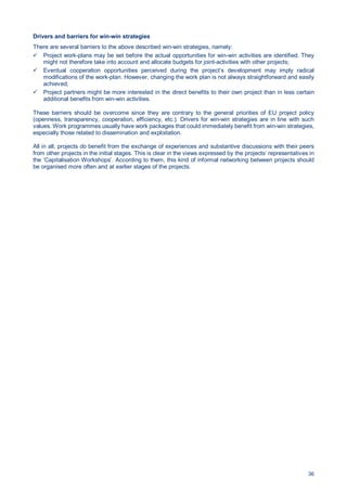 36
Drivers and barriers for win-win strategies
There are several barriers to the above described win-win strategies, namely:
Project work-plans may be set before the actual opportunities for win-win activities are identified. They
might not therefore take into account and allocate budgets for joint-activities with other projects;
Eventual cooperation opportunities perceived during the project’s development may imply radical
modifications of the work-plan. However, changing the work plan is not always straightforward and easily
achieved;
Project partners might be more interested in the direct benefits to their own project than in less certain
additional benefits from win-win activities.
These barriers should be overcome since they are contrary to the general priorities of EU project policy
(openness, transparency, cooperation, efficiency, etc.). Drivers for win-win strategies are in line with such
values. Work programmes usually have work packages that could immediately benefit from win-win strategies,
especially those related to dissemination and exploitation.
All in all, projects do benefit from the exchange of experiences and substantive discussions with their peers
from other projects in the initial stages. This is clear in the views expressed by the projects’ representatives in
the ‘Capitalisation Workshops’. According to them, this kind of informal networking between projects should
be organised more often and at earlier stages of the projects.
 