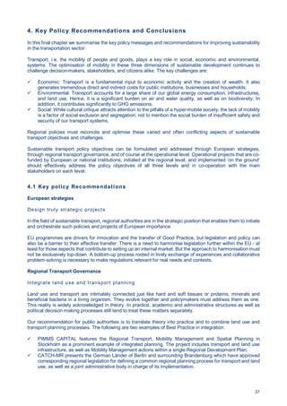 37
4. Key Policy Recommendations and Conclusions
In this final chapter we summarise the key policy messages and recommendations for improving sustainability
in the transportation sector.
Transport, i.e. the mobility of people and goods, plays a key role in social, economic and environmental,
systems. The optimisation of mobility in these three dimensions of sustainable development continues to
challenge decision-makers, stakeholders, and citizens alike. The key challenges are:
Economic: Transport is a fundamental input to economic activity and the creation of wealth. It also
generates tremendous direct and indirect costs for public institutions, businesses and households;
Environmental: Transport accounts for a large share of our global energy consumption, infrastructures,
and land use. Hence, it is a significant burden on air and water quality, as well as on biodiversity; In
addition, it contributes significantly to GHG emissions;
Social: While cultural critique attracts attention to the pitfalls of a hyper-mobile society, the lack of mobility
is a factor of social exclusion and segregation; not to mention the social burden of insufficient safety and
security of our transport systems.
Regional policies must reconcile and optimise these varied and often conflicting aspects of sustainable
transport objectives and challenges.
Sustainable transport policy objectives can be formulated and addressed through European strategies,
through regional transport governance, and of course at the operational level. Operational projects that are co-
funded by European or national institutions, initiated at the regional level, and implemented ’on the ground’
should effectively address the policy objectives of all three levels and in co-operation with the main
stakeholders on each level.
4.1 Key policy Recommendations
European strategies
Design truly strategic projects
In the field of sustainable transport, regional authorities are in the strategic position that enables them to initiate
and orchestrate such policies and projects of European importance.
EU programmes are drivers for innovation and the transfer of Good Practice, but legislation and policy can
also be a barrier to their effective transfer. There is a need to harmonise legislation further within the EU - at
least for those aspects that contribute to setting up an internal market. But the approach to harmonisation must
not be exclusively top-down. A bottom-up process rooted in lively exchange of experiences and collaborative
problem-solving is necessary to make regulations relevant for real needs and contexts.
Regional Transport Governance
Integrate land use and transport planning
Land use and transport are intimately connected just like hard and soft tissues or proteins, minerals and
beneficial bacteria in a living organism. They evolve together and policymakers must address them as one.
This reality is widely acknowledged in theory. In practice, academic and administrative structures as well as
political decision making processes still tend to treat these matters separately.
Our recommendation for public authorities is to translate theory into practice and to combine land use and
transport planning processes. The following are two examples of Best Practice in integration:
PIMMS CAPITAL features the Regional Transport, Mobility Management and Spatial Planning in
Stockholm as a prominent example of integrated planning. The project includes transport and land use
infrastructure, as well as Mobility Management actions within a single Regional Development Plan;
CATCH-MR presents the German Länder of Berlin and surrounding Brandenburg which have approved
corresponding regional legislation for defining a common regional planning process for transport and land
use, as well as a joint administrative body in charge of its implementation.
 