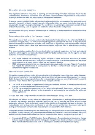 38
Strengthen planning capacities
The importance of human resources in planning and implementing innovation processes should not be
underestimated. The level of professional skills required is very important for the processes to be successful.
Building a professional team and encouraging its development is essential.
A regional transport authority that is fully involved in all spatial planning processes provides a stimulating and
supportive framework for public transport operators, other stakeholders and users. It can be the focal point of
a sustainable transport development strategy. The coordination of such complex processes requires individual
and collective capacity. Lack of capacity can lead to the failure of even the best policies.
We recommend that policy ambitions should always be backed-up by adequate technical and administrative
capacities.
Cooperate on the scale of the ‘transport region’
A transport region or ‘daily commuting system’ is the ideal scale for the development of a coherent and effective
sustainable transport policy. The limits of a transport region may coincide with the limits of the political and
administrative regions. But often this is not the case: small cities or regions only cover a portion of the transport
region which they are part of, while large administrative regions may cover parts of several daily commuting
systems.
The recommendation resulting from the continent-wide inter-regional cooperation for local and regional
authorities is that regional and local authorities should first and above all cooperate with the regional and local
authorities in their own transport region.
CATCH-MR presents the Gothenburg region's initiative to create an informal association of thirteen
municipalities, with the purpose of facilitating cooperation amongst local decision-makers and reaching a
common vision on all issues relating to land use and transport planning;
MOG addresses problems in rural and mountainous regions, such as the Auvergne Région in France that
has helped the départements it encompasses to develop a coherent local transport policy that
complements regional train services.
Set-up transport authorities
Competition between different modes of transport certainly stimulates the transport services market. However,
this dynamic should also be integrated into the planning and contracting process and be organised in a manner
that is designed to create synergies between the various complementary and competing transport modes and
operators. This is the role of the regional multi-modal transport authority.
The EPTA, as its acronym ‘European Public Transport Authorities’ indicates, is entirely devoted to Good
Practice in the field of regional transport authorities;
POLITE has analysed the development of an advanced multi-modal, door-to-door, real-time journey
planner with a particular attention on the organisational and managerial pre-requisites for setting up
similar applications.
Include new and complementary modes into the transport policy ‘tool-box’
Each Region has specific mobility needs and opportunities. The availability of a variety of alternative modes
of transport and transport services is essential a shift from the car – in particular one driven alone – to more
sustainable solutions. Public and shared transport is the backbone of sustainable transport systems on the
regional scale, but it rarely provides door-to-door or ‘last mile’ services and therefore depends on walking and
cycling as the necessary complement to mass transport services and for short distances.
Transport authorities should design not only traditional public transport solutions in their plans, but also develop
a long-term strategy for integrating non-conventional modes of transport such as active modes (cycling and
walking) and non-conventional modes (car sharing, car-pooling, bike sharing, on-demand services, etc.).
For example, D’AIR and FLIPPER explore Demand Responsive Transport systems to overcome the gap
between supply and demand in order to make public transport more effective, inclusive, and sustainable.
More interactive transport services, such as (shared) taxis also have an important role to play;
 