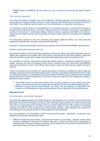 39
PIMMS Capital and MMOVE use soft modes as a way to enhance and diversify the public transport
supply.
The cultural dimension
The cultural dimension of transport must not be neglected. Changing attitudes and social perceptions are
prerequisites for changing mobility behaviours. Public authorities and officials have an important function as
role models. They should act as ‘trend setters’ and not limit themselves to ’preaching‘ new behaviour.
It is important to include citizens in the development of new projects and plans. In particular the inclusion of
younger and the older generations in the policy making process can contribute to the dynamic and long-term
success of the process. A constructive dialogue between citizens, organised stakeholders and decision-
makers from the beginning of the planning process can ensure public support for innovative and challenging
projects.
The participative approach is very time consuming and requires significant efforts, but it does make the
subsequent implementation processes easier and more effective.
Examples of successful participatory planning are provided by the CATCH-MR and PIMMS Capital projects.
Enable sustainable transport policies
Administrative bodies and smart planning processes are not enough. Making and implementing policy requires
dealing with regulations and budgets. We cannot expect mode choices to shift toward walking, cycling and
public and shared transport while budgets are predominately allocated to roads and parking for cars.
The availability of economic resources for sustainable mobility system is fundamental. Besides the general
budget, resources can also be mobilised through specific transport taxes and road pricing. Nevertheless,
resources should also be used in more efficient ways and the unitary cost of the services supplied should be
reduced.
The last and decisive recommendation for regional governance is therefore to mobilise and shift the legal and
budgetary resources toward sustainable transport goals. Consider a goal of 60% modal share for active modes
(i.e. walking and cycling): it could probably be achieved if 60% of the infrastructure investments were redirected
towards active-mode friendly infrastructure. It cannot be achieved if only 6% of the infrastructure budget is
dedicated to active modes.
CATCH-MR reports the Oslo Good Practice with its pricing schemes for cars entering the urban
cordon. These revenues are now partially used to finance and improve the public transport system;
ECOTALE, through several Good Practices, has shown how the reduction of externalities from
transport can be addressed during the planning phase of every intervention of the mobility system.
Operational Level
Promote public and shared transport
Even when the regional governance of public transport is well organised, much remains to be achieved at the
operational level. Public transportation is still too often designed and administered as a take-it-or-leave-it fall
back option. In other cases, public transport has been improved significantly through a series of incremental
measures and potential users do not realise how good public transport in their city actually is. Promotional
campaigns can help to fill this awareness gap. But generally speaking, public transport must prioritize the
improvement of its current service levels, service quality and user friendliness.
Our recommendation is to invest boldly in order to improve public transport – significantly – as well as to raise
awareness and educate users/potential users.
MMOVE includes the Good Practice ‘Local travel plan network in East Anglia’ – Brighton & Hove, which
provides a package of measures and initiatives that seek to reduce and improve the management of
transport needs. Particular emphasis is placed on raising awareness among citizens about the influence
that modal choices can have on the environment.
 