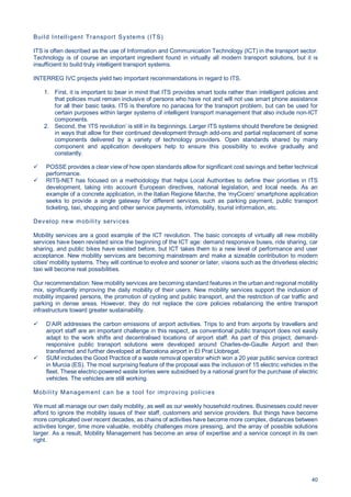 40
Build Intelligent Transport Systems (ITS)
ITS is often described as the use of Information and Communication Technology (ICT) in the transport sector.
Technology is of course an important ingredient found in virtually all modern transport solutions, but it is
insufficient to build truly intelligent transport systems.
INTERREG IVC projects yield two important recommendations in regard to ITS.
1. First, it is important to bear in mind that ITS provides smart tools rather than intelligent policies and
that policies must remain inclusive of persons who have not and will not use smart phone assistance
for all their basic tasks. ITS is therefore no panacea for the transport problem, but can be used for
certain purposes within larger systems of intelligent transport management that also include non-ICT
components.
2. Second, the ‘ITS revolution’ is still in its beginnings. Larger ITS systems should therefore be designed
in ways that allow for their continued development through add-ons and partial replacement of some
components delivered by a variety of technology providers. Open standards shared by many
component and application developers help to ensure this possibility to evolve gradually and
constantly.
POSSE provides a clear view of how open standards allow for significant cost savings and better technical
performance.
RITS-NET has focused on a methodology that helps Local Authorities to define their priorities in ITS
development, taking into account European directives, national legislation, and local needs. As an
example of a concrete application, in the Italian Regione Marche, the ‘myCicero’ smartphone application
seeks to provide a single gateway for different services, such as parking payment, public transport
ticketing, taxi, shopping and other service payments, infomobility, tourist information, etc.
Develop new mobility services
Mobility services are a good example of the ICT revolution. The basic concepts of virtually all new mobility
services have been revisited since the beginning of the ICT age: demand responsive buses, ride sharing, car
sharing, and public bikes have existed before, but ICT takes them to a new level of performance and user
acceptance. New mobility services are becoming mainstream and make a sizeable contribution to modern
cities' mobility systems. They will continue to evolve and sooner or later, visions such as the driverless electric
taxi will become real possibilities.
Our recommendation: New mobility services are becoming standard features in the urban and regional mobility
mix, significantly improving the daily mobility of their users. New mobility services support the inclusion of
mobility impaired persons, the promotion of cycling and public transport, and the restriction of car traffic and
parking in dense areas. However, they do not replace the core policies rebalancing the entire transport
infrastructure toward greater sustainability.
D’AIR addresses the carbon emissions of airport activities. Trips to and from airports by travellers and
airport staff are an important challenge in this respect, as conventional public transport does not easily
adapt to the work shifts and decentralised locations of airport staff. As part of this project, demand-
responsive public transport solutions were developed around Charles-de-Gaulle Airport and then
transferred and further developed at Barcelona airport in El Prat Llobregat.
SUM includes the Good Practice of a waste removal operator which won a 20 year public service contract
in Murcia (ES). The most surprising feature of the proposal was the inclusion of 15 electric vehicles in the
fleet. These electric-powered waste lorries were subsidised by a national grant for the purchase of electric
vehicles. The vehicles are still working.
Mobility Management can be a tool for improving policies
We must all manage our own daily mobility, as well as our weekly household routines. Businesses could never
afford to ignore the mobility issues of their staff, customers and service providers. But things have become
more complicated over recent decades, as chains of activities have become more complex, distances between
activities longer, time more valuable, mobility challenges more pressing, and the array of possible solutions
larger. As a result, Mobility Management has become an area of expertise and a service concept in its own
right.
 