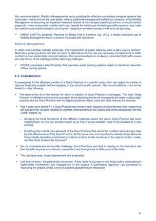 41
Our recommendation: Mobility Management is not a substitute for effective sustainable transport systems that
meet users’ needs and can be used easily, without additional management and advice. However, while Mobility
Management is becoming an important standard feature of the transport planning tool box, it should remain
pragmatic: make sustainable mobility work now, despite the handicaps of existing mobility systems, and make
the case for sustainable transport, starting with integration between transport and land use planning.
PIMMS CAPITAL presents ‘Planning for Modal Shift in Limerick City’ (IRL). It makes extensive use of
Mobility Management tools to achieve its modal shift objectives.
Parking Management
In urban and suburban settings especially, the consumption of public space by cars is still a severe problem.
Restrictive parking policies and the provision of alternatives to car use are necessary complements to traffic
control in urban sustainable transport policies. Our recommendation is to always remember that traffic issues
are only the tip of the iceberg of urban planning challenges.
POSSE presented a Good Practice that promotes smart parking systems based on electronic detection
of free parking spaces.
4.2 Conclusions
A prerequisite to the effective transfer of a Good Practice or a specific policy from one region to another is
rigorous feasibility analysis before engaging in the actual transfer process. This should address – but not be
limited to – the following:
The state-of-the art in the domain for which a transfer of Good Practice is envisaged. The ‘best’ Good
Practice for effective transfer and innovation at the receiving end is not necessarily the latest ‘cutting edge’
practice, but the Good Practice with the highest potential added value and best chances for success.
Has it been done before? If a Good Practice has already been adapted and transferred then researching
this can provide valuable insights for a better understanding of the issues and trends associated with this
Good Practice, by:
o Studying the local conditions of the different instances where the same Good Practice has been
implemented, as this can provide insight as to how it would probably have to be adapted to a new
context;
o Identifying the critical core elements of the Good Practice that cannot be modified without major risks
for the effectiveness of the Good Practice. At the same time, it is important to identify those elements
that probably should be customised in order to achieve similar results as in the original context. Lastly,
can the Good Practice be improved?
Do not underestimate the transfer challenge, Good Practices are hard to develop in the first place and
their transfer requires commitment, investment, and the right mix of skills around the table.
The business case, impact assessment and evaluation.
Last but not least - the partnership dimension. A key factor of success in any major policy undertaking is
stakeholder involvement and engagement in the project. A partnership approach can contribute to
improving the project, and is a way of avoiding possible future resistance.
 