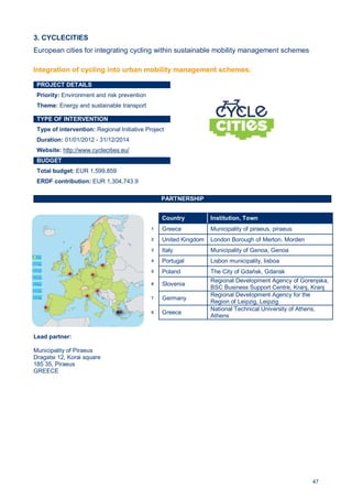 47
3. CYCLECITIES
European cities for integrating cycling within sustainable mobility management schemes
PROJECT DETAILS
Priority: Environment and risk prevention
Theme: Energy and sustainable transport
TYPE OF INTERVENTION
Type of intervention: Regional Initiative Project
Duration: 01/01/2012 - 31/12/2014
Website: http://www.cyclecities.eu/
BUDGET
Total budget: EUR 1,599,859
ERDF contribution: EUR 1,304,743.9
PARTNERSHIP
Lead partner:
Municipality of Piraeus
Dragatsi 12, Korai square
185 35, Piraeus
GREECE
Country Institution, Town
1 Greece Municipality of piraeus, piraeus
2 United Kingdom London Borough of Merton, Morden
3 Italy Municipality of Genoa, Genoa
4 Portugal Lisbon municipality, lisboa
5 Poland The City of Gdańsk, Gdansk
6 Slovenia
Regional Development Agency of Gorenjska,
BSC Business Support Centre, Kranj, Kranj
7 Germany
Regional Development Agency for the
Region of Leipzig, Leipzig
8 Greece
National Technical University of Athens,
Athens
Integration of cycling into urban mobility management schemes:
 