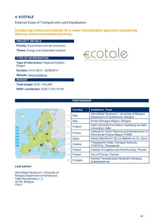 48
4. ECOTALE
External Costs of Transport and Land Equalisation
PROJECT DETAILS
Priority: Environment and risk prevention
Theme: Energy and sustainable transport
TYPE OF INTERVENTION
Type of intervention: Regional Initiative
Project
Duration: 01/01/2012 - 30/06/2014
Website: www.ecotale.eu
BUDGET
Total budget: EUR 1,543,663
ERDF contribution: EUR 1,216,714.59
PARTNERSHIP
Lead partner:
Alma Mater Studiorum - University of
Bologna Department of Architecture
Viale Risorgimento n. 2
40136, Bologna
ITALY
Country Institution, Town
1 Italy
Alma Mater Studiorum - University of Bologna
Department of Architecture, Bologna
2 Italy Emilia Romagna Region, Bologna
3 Finland
Aalto University Foundation (operating as Aalto
University), Aalto
4 France
Institute for Urban Planning and Development of
Paris Ile-de-France Region, PARIS
5 Spain MANCOMUNITAT DE LA RIBERA ALTA, Alzira
6 Greece
Thessaloniki Public Transport Authority
(THEPTA), Thessaloniki
7 Poland Institute of Logistics and Warehousing, Poznań
8 Poland City of Poznan, Poznan
9 Hungary
Central Transdanubian Nonprofit Company,
Székesfehérvár
Introducing criteria and policies for a wider internalization approach considering
land use and environmental planning:
 