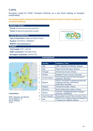 49
5. EPTA
European model for Public Transport Authority as a key factor leading to transport
sustainability
PROJECT DETAILS
Priority: Environment and risk prevention
Theme: Energy and sustainable transport
TYPE OF INTERVENTION
Type of intervention: Regional Initiative Project
Duration: 01/01/2012 - 30/06/2014
Website: www.eptaproject.eu
BUDGET
Total budget: EUR 1,346,448
ERDF contribution: EUR 968,776.62
Norwegian contribution: EUR 61,700
PARTNERSHIP
Lead partner:
SRM - Networks and Mobility
Via A. Magenta, 16
40128, Bologna
ITALY
Country Institution, Town
1 Italy SRM - Networks and Mobility, Bologna
2 Italy Region Emilia-Romagna, Bologna
3 Portugal Almada City Council, Almada
4 Norway Rogaland County Council, Stavanger
5 United kingdom
The University Court of The University of
Aberdeen, Aberdeen
6 Belgium
POLIS - Promotion of operational links with
integrates services, International
Association, Bruxelles
7 Bulgaria Razlog Municipality, Razlog
8 Romania Brasov Metropolitan Agency, Brasov
9 Greece
The PTA - Thessaloniki Public Transport
Authority, Thessaloniki
10 Czech Republic Municipality Council Praha -Suchdol, Praha
11 Italy
ALOT s.c.a r.l. Agency of East Lombardy for
Transport and Logistics, Brescia
Increasing public transport sustainability focusing on environmental, energy and
economic aspects:
 