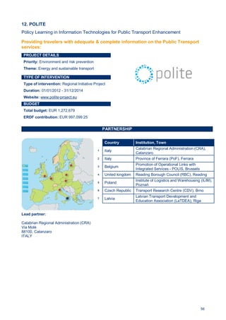 56
12. POLITE
Policy Learning in Information Technologies for Public Transport Enhancement
PROJECT DETAILS
Priority: Environment and risk prevention
Theme: Energy and sustainable transport
TYPE OF INTERVENTION
Type of intervention: Regional Initiative Project
Duration: 01/01/2012 - 31/12/2014
Website: www.polite-project.eu
BUDGET
Total budget: EUR 1,272,679
ERDF contribution: EUR 997,099.25
PARTNERSHIP
Lead partner:
Calabrian Regional Administration (CRA)
Via Molè
88100, Catanzaro
ITALY
Country Institution, Town
1 Italy
Calabrian Regional Administration (CRA),
Catanzaro
2 Italy Province of Ferrara (PoF), Ferrara
3 Belgium
Promotion of Operational Links with
Integrated Services - POLIS, Brussels
4 United kingdom Reading Borough Council (RBC), Reading
5 Poland
Institute of Logistics and Warehousing (ILIM),
Poznań
6 Czech Republic Transport Research Centre (CDV), Brno
7 Latvia
Latvian Transport Development and
Education Association (LaTDEA), Riga
Providing travelers with adequate & complete information on the Public Transport
services:
 