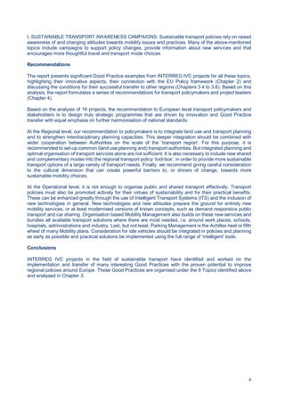 4
I. SUSTAINABLE TRANSPORT AWARENESS CAMPAIGNS: Sustainable transport policies rely on raised
awareness of and changing attitudes towards mobility issues and practices. Many of the above-mentioned
topics include campaigns to support policy changes, provide information about new services and that
encourages more thoughtful travel and transport mode choices.
Recommendations
The report presents significant Good Practice examples from INTERREG IVC projects for all these topics,
highlighting their innovative aspects, their connection with the EU Policy framework (Chapter 2) and
discussing the conditions for their successful transfer to other regions (Chapters 3.4 to 3.6). Based on this
analysis, the report formulates a series of recommendations for transport policymakers and project leaders
(Chapter 4).
Based on the analysis of 16 projects, the recommendation to European level transport policymakers and
stakeholders is to design truly strategic programmes that are driven by innovation and Good Practice
transfer with equal emphasis on further harmonisation of national standards.
At the Regional level, our recommendation to policymakers is to integrate land use and transport planning
and to strengthen interdisciplinary planning capacities. This deeper integration should be combined with
wider cooperation between Authorities on the scale of the ‘transport region'. For this purpose, it is
recommended to set-up common (land use planning and) transport authorities. But integrated planning and
optimal organisation of transport services alone are not sufficient. It is also necessary to include new shared
and complementary modes into the regional transport policy ‘tool-box’, in order to provide more sustainable
transport options of a large variety of transport needs. Finally, we recommend giving careful consideration
to the cultural dimension that can create powerful barriers to, or drivers of change, towards more
sustainable mobility choices.
At the Operational level, it is not enough to organise public and shared transport effectively. Transport
policies must also be promoted actively for their virtues of sustainability and for their practical benefits.
These can be enhanced greatly through the use of Intelligent Transport Systems (ITS) and the inclusion of
new technologies in general. New technologies and new attitudes prepare the ground for entirely new
mobility services, or at least modernised versions of known concepts, such as demand responsive public
transport and car sharing. Organisation based Mobility Management also builds on these new services and
bundles all available transport solutions where there are most needed, i.e. around work places, schools,
hospitals, administrations and industry. Last, but not least, Parking Management is the Achilles heel or fifth
wheel of many Mobility plans. Consideration for idle vehicles should be integrated in policies and planning
as early as possible and practical solutions be implemented using the full range of 'intelligent' tools.
Conclusions
INTERREG IVC projects in the field of sustainable transport have identified and worked on the
implementation and transfer of many interesting Good Practices with the proven potential to improve
regional policies around Europe. These Good Practices are organised under the 9 Topics identified above
and analysed in Chapter 3.
 