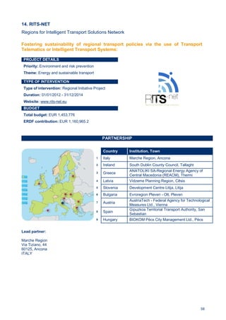 58
14. RITS-NET
Regions for Intelligent Transport Solutions Network
PROJECT DETAILS
Priority: Environment and risk prevention
Theme: Energy and sustainable transport
TYPE OF INTERVENTION
Type of intervention: Regional Initiative Project
Duration: 01/01/2012 - 31/12/2014
Website: www.rits-net.eu
BUDGET
Total budget: EUR 1,453,776
ERDF contribution: EUR 1,160,965.2
PARTNERSHIP
Lead partner:
Marche Region
Via Tiziano, 44
60125, Ancona
ITALY
Country Institution, Town
1 Italy Marche Region, Ancona
2 Ireland South Dublin County Council, Tallaght
3 Greece
ANATOLIKI SA-Regional Energy Agency of
Central Macedonia (REACM), Thermi
4 Latvia Vidzeme Planning Region, Cēsis
5 Slovenia Development Centre Litija, Litija
6 Bulgaria Evroregion Pleven - Olt, Pleven
7 Austria
AustriaTech - Federal Agency for Technological
Measures Ltd., Vienna
8 Spain
Gipuzkoa Territorial Transport Authority, San
Sebastian
9 Hungary BIOKOM Pécs City Management Ltd., Pécs
Fostering sustainability of regional transport policies via the use of Transport
Telematics or Intelligent Transport Systems:
 