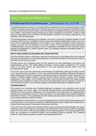 60
Annexe 4: Exemplary Good Practices
Topic A - Land Use and Transport Planning
Participative approach in the Gothenburg region Gothenburg Region, SE – CATCH_MR
A participative approach was set up including political consultation with the Gothenburg Region’s (GR)
thirteen municipal councils. Although the GR regional planning authority possesses formal governance,
a more informal model has been chosen to give the member municipalities the opportunity to be involved
more closely in the decision-making process and to build a cooperative environment. In order to build
common responsibility and commitment, the GR decided to introduce more sharing, transparency, and
flexibility in the planning process.
This provided greater consensus and consistency over time. A constructive dialogue between the GR
executive board and the municipalities’ member council was therefore established to achieve a common
vision for the sustainable development of the Region. Four regional consultation rounds have been
carried out so far: the first focused on the issues involved in the cooperation process (timeframe:
10/2002-02/2004); the second focused on how to cooperate (01-10/2005); the third and fourth rounds
allowed the stakeholders to identify regional goals and strategies regarding sustainable growth (01-
03/2006, 02-03/2008).
WHY IT WAS CHOSEN AS AN EXEMPLARY GOOD PRACTICE
This Good Practice shows a participative approach to planning that is quite different from the traditional
top-down process based on a quantitative approach to travel demand patterns and decisions made on
the basis of travel times and costs.
Complex actions are increasingly being met with resistance by some stakeholders and require long
implementation periods. This creates difficult processes involving conflict management. The current
trend is to involve citizens and stakeholders in the most important planning actions from the
conceptualisation stage.
This is the case of the many experiences and techniques of participatory planning and design carried
out in several European countries. In fact, it has several benefits: qualitative information provided by
citizen participation is useful for planners to evaluate the impact of interventions; their involvement is a
means to mediate between different interests and find shared solutions, avoiding more complex
negotiations in later stages; more complete information (even informal) enhances the design process
and allows social variables to be taken into account more adequately since the integration of social and
environmental concerns is one of the key aspects of promoting sustainability in transport systems.
TRANSFERABILITY
This practice is an innovative way of building legitimacy, acceptance, and a long-term vision for the
transport system of a city or region. The planning, decision-making, and implementation processes
benefit from involving all the stakeholders in the development of a consensual and integrated vision
regarding the environmental, economic, and social issues. The method also ensures greater stability of
the selected solutions. This is particularly important because planning actions often require a timeframe
that surpasses standard political mandates.
The transferability of this experience is mainly methodological (as for all the Good Practices dealing with
planning issues). It can be used as a reference model for decision-makers regarding the organisation of
a planning process based on cooperation among local Authorities.
The main driver is the need to have efficient tools for solving complex planning challenges; this need is
shared by almost all the Regions. Accordingly, the dissemination of this practice could be potentially
broad. The main barrier is the cultural resistance of the traditional players in the planning departments
which are accustomed to traditional top-down and quantitative planning methods. The complexity
involved in participatory processes is another important potential barrier.
 