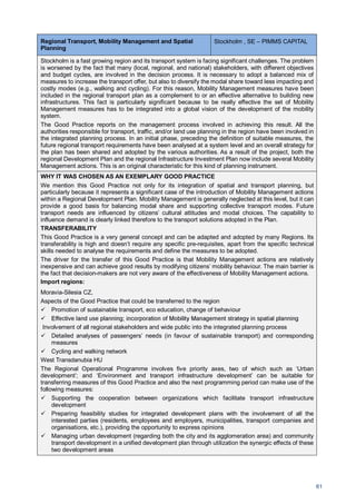 61
Regional Transport, Mobility Management and Spatial
Planning
Stockholm , SE – PIMMS CAPITAL
Stockholm is a fast growing region and its transport system is facing significant challenges. The problem
is worsened by the fact that many (local, regional, and national) stakeholders, with different objectives
and budget cycles, are involved in the decision process. It is necessary to adopt a balanced mix of
measures to increase the transport offer, but also to diversify the modal share toward less impacting and
costly modes (e.g., walking and cycling). For this reason, Mobility Management measures have been
included in the regional transport plan as a complement to or an effective alternative to building new
infrastructures. This fact is particularly significant because to be really effective the set of Mobility
Management measures has to be integrated into a global vision of the development of the mobility
system.
The Good Practice reports on the management process involved in achieving this result. All the
authorities responsible for transport, traffic, and/or land use planning in the region have been involved in
the integrated planning process. In an initial phase, preceding the definition of suitable measures, the
future regional transport requirements have been analysed at a system level and an overall strategy for
the plan has been shared and adopted by the various authorities. As a result of the project, both the
regional Development Plan and the regional Infrastructure Investment Plan now include several Mobility
Management actions. This is an original characteristic for this kind of planning instrument.
WHY IT WAS CHOSEN AS AN EXEMPLARY GOOD PRACTICE
We mention this Good Practice not only for its integration of spatial and transport planning, but
particularly because it represents a significant case of the introduction of Mobility Management actions
within a Regional Development Plan. Mobility Management is generally neglected at this level, but it can
provide a good basis for balancing modal share and supporting collective transport modes. Future
transport needs are influenced by citizens’ cultural attitudes and modal choices. The capability to
influence demand is clearly linked therefore to the transport solutions adopted in the Plan.
TRANSFERABILITY
This Good Practice is a very general concept and can be adapted and adopted by many Regions. Its
transferability is high and doesn’t require any specific pre-requisites, apart from the specific technical
skills needed to analyse the requirements and define the measures to be adopted.
The driver for the transfer of this Good Practice is that Mobility Management actions are relatively
inexpensive and can achieve good results by modifying citizens’ mobility behaviour. The main barrier is
the fact that decision-makers are not very aware of the effectiveness of Mobility Management actions.
Import regions:
Moravia-Silesia CZ,
Aspects of the Good Practice that could be transferred to the region
Promotion of sustainable transport, eco education, change of behaviour
Effective land use planning; incorporation of Mobility Management strategy in spatial planning
Involvement of all regional stakeholders and wide public into the integrated planning process
Detailed analyses of passengers’ needs (in favour of sustainable transport) and corresponding
measures
Cycling and walking network
West Transdanubia HU
The Regional Operational Programme involves five priority axes, two of which such as ‘Urban
development’; and ‘Environment and transport infrastructure development’ can be suitable for
transferring measures of this Good Practice and also the next programming period can make use of the
following measures:
Supporting the cooperation between organizations which facilitate transport infrastructure
development
Preparing feasibility studies for integrated development plans with the involvement of all the
interested parties (residents, employees and employers, municipalities, transport companies and
organisations, etc.), providing the opportunity to express opinions
Managing urban development (regarding both the city and its agglomeration area) and community
transport development in a unified development plan through utilization the synergic effects of these
two development areas
 
