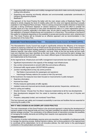 62
Supporting traffic interventions and mobility management tools which make community transport and
cycling more attractive
Supporting and requiring eco-friendly attitudes and environmentally sustainable commitments in
transport development projects
Basilicata IT
The approach of the Good Practice fits better with the main stream policy of Basilicata Region. The
attempt to strictly integrate the level of mobility policy with the urban and regional planning is actually
exploited in main Regional Plans and laws. There is a strong component of politic dimension of decisions
and also a strong contribution depends on citizens’ behaviour. In theories the effort to consider the
mobility issues as a key component of new urban development plans or in urban regeneration plans is
well stated but in practice, especially in the Italian case, we are used to realize new quarters postponing
the realization of transport infrastructures and connections in a future time. This produces a low level of
life quality for inhabitants depending on the possibility to access services like school, work, entertainment
etc. This Good Practice will be included as an effective approach and as recommendation in the
development of the Action Plan.
Sustainable Travel Demonstration Town Worcestershire County Council, UK PIMMS CAPITAL
The Worcestershire County Council has sought to significantly enhance the efficiency of its transport
network by applying a balanced mix of infrastructural and governance measures. These measures were
defined by a regional transport strategy seeking to coordinate the three different levels of transport: long-
distance regional, inter-urban to/from Worcester, and local. While at the first two levels rail and roads
(cars and coaches) have been identified as the main modes, at the local level the plan's strategy has
privileged public transport and soft modes. As a result, different types of interventions have been planned
and implemented at the three levels.
At the regional level, infrastructure and traffic management improvements have been defined:
Significant improvements in the capacity of the strategic road infrastructures
Key corridor enhancements to smooth traffic flow and enhance efficiency
Enhanced traffic signal system (SCOOT/MOVA systems)
Junction reconfigurations at key city centre junctions
• Rail Station improvements (for passengers and operators)
• Interchange Parkway stations (for access to Inter-City services)
At the local level, the measures have been focused on improvements in public transport:
Real-time information;
Improved bus stops;
Priority measures (particularly at traffic signals);
Updated routes and improved service levels (operational periods, frequencies, vehicles etc.).
And on cycling and walking
Smarter Choices: ‘Choose How You Move’ measures implemented at all the new developments;
New developments designed from the outset to maximise walking and the use of bicycles and
bus/rail;
Proactive, adequately funded, and monitored Travel Plans.
This has improved user safety and increased accessibility to services and facilities that are essential for
improving the quality of life.
WHY IT WAS CHOSEN AS AN EXEMPLARY GOOD PRACTICE
The main characteristic of this Good Practice is the structured approach in planning the development of
transport system at the regional scale and how it has been translated into specific actions respecting the
defined strategic priorities. The coordination of the different levels of intervention provides the possibility
of managing the mobility demands and shifting them towards more appropriate modes.
TRANSFERABILITY
The adoption of similar methodologies requires some pre-requisites: the availability of professional skills
to manage the planning process, political decision-making, and a strong guidance at the regional level
to coordinate all the stakeholders. As for all innovative policies, the main barrier is the psychological
constraints on the policymakers and planners.
 