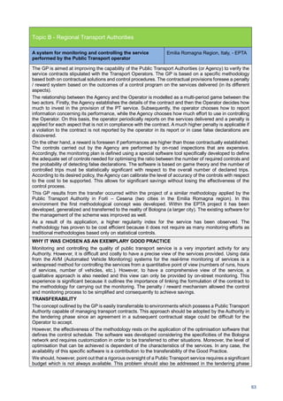 63
Topic B - Regional Transport Authorities
A system for monitoring and controlling the service
performed by the Public Transport operator
Emilia Romagna Region, Italy, - EPTA
The GP is aimed at improving the capability of the Public Transport Authorities (or Agency) to verify the
service contracts stipulated with the Transport Operators. The GP is based on a specific methodology
based both on contractual solutions and control procedures. The contractual provisions foresee a penalty
/ reward system based on the outcomes of a control program on the services delivered (in its different
aspects).
The relationship between the Agency and the Operator is modelled as a multi-period game between the
two actors. Firstly, the Agency establishes the details of the contract and then the Operator decides how
much to invest in the provision of the PT service. Subsequently, the operator chooses how to report
information concerning its performance, while the Agency chooses how much effort to use in controlling
the Operator. On this basis, the operator periodically reports on the services delivered and a penalty is
applied for each aspect that is not in compliance with the contract. A much higher penalty is applicable if
a violation to the contract is not reported by the operator in its report or in case false declarations are
discovered.
On the other hand, a reward is foreseen if performances are higher than those contractually established.
The controls carried out by the Agency are performed by on-road inspections that are expensive.
Accordingly, the monitoring plan is defined using a special software tool specifically developed to define
the adequate set of controls needed for optimising the ratio between the number of required controls and
the probability of detecting false declarations. The software is based on game theory and the number of
controlled trips must be statistically significant with respect to the overall number of declared trips.
According to its desired policy, the Agency can calibrate the level of accuracy of the controls with respect
to the cost to be supported. This allows for significant savings without losing the effectiveness of the
control process.
This GP results from the transfer occurred within the project of a similar methodology applied by the
Public Transport Authority in Forlì – Cesena (two cities in the Emilia Romagna region). In this
environment the first methodological concept was developed. Within the EPTA project it has been
developed, generalized and transferred to the reality of Bologna (a larger city). The existing software for
the management of the scheme was improved as well.
As a result of its application, a higher regularity index for the service has been observed. The
methodology has proven to be cost efficient because it does not require as many monitoring efforts as
traditional methodologies based only on statistical controls.
WHY IT WAS CHOSEN AS AN EXEMPLARY GOOD PRACTICE
Monitoring and controlling the quality of public transport service is a very important activity for any
Authority. However, it is difficult and costly to have a precise view of the services provided. Using data
from the AVM (Automated Vehicle Monitoring) systems for the real-time monitoring of services is a
widespread method for controlling the services from a quantitative point of view (numbers of runs, hours
of services, number of vehicles, etc.). However, to have a comprehensive view of the service, a
qualitative approach is also needed and this view can only be provided by on-street monitoring. This
experience is significant because it outlines the importance of linking the formulation of the contract to
the methodology for carrying out the monitoring. The penalty / reward mechanism allowed the control
and monitoring process to be simplified and consequently to achieve savings.
TRANSFERABILITY
The concept outlined by the GP is easily transferrable to environments which possess a Public Transport
Authority capable of managing transport contracts. This approach should be adopted by the Authority in
the tendering phase since an agreement in a subsequent contractual stage could be difficult for the
Operator to accept.
However, the effectiveness of the methodology rests on the application of the optimisation software that
defines the control schedule. The software was developed considering the specificities of the Bologna
network and requires customization in order to be transferred to other situations. Moreover, the level of
optimisation that can be achieved is dependent of the characteristics of the services. In any case, the
availability of this specific software is a contribution to the transferability of the Good Practice.
We should, however, point out that a rigorous oversight of a Public Transport service requires a significant
budget which is not always available. This problem should also be addressed in the tendering phase
 