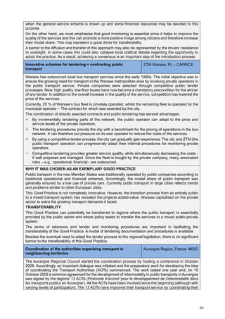 64
when the general service scheme is drawn up and some financial resources may be devoted to this
purpose.
On the other hand, we must emphasise that good monitoring is essential since it helps to improve the
quality of the services and this can promote a more positive image among citizens and therefore increase
their modal share. This may represent a good driver for transferability.
A barrier to the diffusion and transfer of this approach may also be represented by the drivers’ resistance
to oversight. In some cases this could also catalyse local political debate regarding the opportunity to
adopt the practice. As a result, achieving a consensus is an important step of the introduction process
Innovative schemes for tendering + contracting public
transport
ZTM Warsaw, PL – CAPRICE
Warsaw has outsourced local bus transport services since the early 1990s. The initial objective was to
ensure the growing need for transport in the Warsaw metropolitan area by involving private operators in
the public transport service. Private companies were selected through competitive public tender
processes. New, high quality, low-floor buses have now become a mandatory precondition for the winner
of any tender. In addition to the overall increase in the quality of the service, competition has lowered the
price of the services.
Currently, 25 % of Warsaw’s bus fleet is privately operated, whilst the remaining fleet is operated by the
municipal operator – The contract for which was awarded by the city.
The combination of directly awarded contracts and public tendering has several advantages:
By incrementally tendering parts of the network, the public operator can adapt to the price and
service levels of the private operators.
The tendering procedures provide the city with a benchmark for the pricing of operations in the bus
network. It can therefore put pressure on its own operator to reduce the costs of the services.
By using a competitive tender process, the city can gradually gain experience. The city and ZTM (the
public transport operator) can progressively adapt their internal procedures for monitoring private
operators.
Competitive tendering provides greater service quality, while simultaneously decreasing the costs -
if well prepared and managed. Since the fleet is bought by the private company, many associated
risks – e.g., operational, financial - are outsourced.
WHY IT WAS CHOSEN AS AN EXEMPLARY GOOD PRACTICE
Public transport in the new Member States was traditionally operated by public companies according to
traditional operational and financial schemes. Accordingly, the modal share of public transport was
generally ensured by a low use of private cars. Currently public transport in large cities reflects trends
and problems similar to other European cities.
This Good Practice is not completely innovative. However, the transition process from an entirely public
to a mixed transport system has revealed the projects added-value. Warsaw capitalised on the private
sector to solve the growing transport demands it faced.
TRANSFERABILITY
This Good Practice can potentially be transferred to regions where the public transport is essentially
provided by the public sector and where policy seeks to transfer the services to a mixed public-private
system.
The terms of reference and tender and monitoring procedures are important in facilitating the
transferability of the Good Practice. A model of tendering documentation and procedures is available.
Besides the eventual need to adapt the tender process to the regional legislation, there is no significant
barrier to the transferability of this Good Practice.
Coordination of the authorities organising transport in
neighbouring territories
Auvergne Region, France -MOG
The Auvergne Regional Council started the coordination process by hosting a conference in October
2008. Accordingly, an important dialogue was initiated and the preparatory work for developing the idea
of coordinating the Transport Authorities (AOTs) commenced. The work lasted one year and, on 15
October 2009 a common agreement for the development of intermodality in public transports in Auvergne
was signed by the regions’ 13 AOTs (Protocole d’accord ‘pour le développement de l’intermodalité dans
les transports publics en Auvergne’). All the AOTs have been involved since the beginning (although with
varying levels of participation). The 13 AOTs have improved their transport service by coordinating their
 