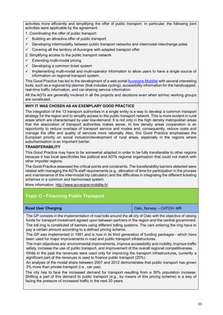 65
activities more efficiently and simplifying the offer of public transport. In particular, the following joint
activities were applicable by the agreement:
1. Coordinating the offer of public transport
Building an attractive offer of public transport
Developing intermodality between public transport networks and intermodal interchange poles
Covering all the territory of Auvergne with adapted transport offer.
2. Simplifying access to the public transport network
Extending multi-modal pricing
Developing a common ticket system
Implementing multi-modal and multi-operator information to allow users to have a single source of
information on regional transport system.
This Good Practice has led to the development of a web portal Auvergne Mobilité with several interesting
tools, such as a regional trip planner (that includes cycling), accessibility information for the handicapped,
real-time traffic information, and car-sharing service information.
All the AOTs are generally involved in all the projects and decisions even when ad-hoc working groups
are constituted.
WHY IT WAS CHOSEN AS AN EXEMPLARY GOOD PRACTICE
The integration of the 13 transport authorities in a single entity is a way to develop a common transport
strategy for the region and to simplify access to the public transport network. This is more evident in rural
areas which are characterised by user low-demand. It is not only in the high density metropolitan areas
that the association of transport authorities makes sense. In low density areas cooperation is an
opportunity to reduce overlaps of transport service and modes and, consequently, reduce costs and
manage the offer and quality of services more rationally. Also, this Good Practice emphasises the
European priority on social inclusion/development of rural areas, especially in the regions where
suburbanisation is an important barrier.
TRANSFERABILITY
This Good Practice may have to be somewhat adapted in order to be fully transferable to other regions
because it has local specificities like political and AOTs regional organisation that could not match with
other importer regions.
The Good Practice assessed the critical points and constraints. The transferability barriers detected were
related with managing the AOTs staff requirements (e.g., allocation of time for participation in the process
and maintenance of the inter-modal trip calculator) and the difficulties in integrating the different ticketing
schemes in a common and harmonised system.
More information: http://www.auvergne-mobilite.fr/
Topic C - Financing Public Transport
Road User Charging Oslo, Norway – CATCH- MR
The GP consists in the implementation of road tolls around the all city of Oslo with the objective of raising
funds for transport investment agreed upon between partners in the region and the central government.
The toll ring is constituted of barriers using different tolling systems. The cars entering the ring have to
pay a certain amount according to a defined pricing scheme.
The GP was implemented in 1991 and is now in its third generation of funding packages - which have
been used for major improvements in road and public transport infrastructures.
The main objectives are: environmental improvements, improve accessibility and mobility, improve traffic
safety, increase the use of public transport, and improvement of the overall regional competitiveness.
While in the past the revenues were used only for improving the transport infrastructures, currently a
significant part of the revenues is used to finance public transport (20%).
An analysis of the modal share between 2007 and 2012 demonstrates that public transport has grown
3% more than private transport (i.e., car use).
The city has to face the increased demand for transport resulting from a 30% population increase.
Shifting a part of this demand to public transport (e.g., by means of this pricing scheme) is a way of
facing the pressure of increased traffic in the next 20 years.
 
