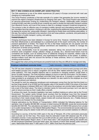 66
WHY IT WAS CHOSEN AS AN EXEMPLARY GOOD PRACTICE
The Oslo experience is one of the oldest experiences (20 years) in Europe concerned with road user
charging at a metropolitan level.
This Good Practice constitutes a first-rate example of a system that generates the income needed to
improve the region’s transport infrastructure by charging road users. This Good Practice was essential
for securing government funding for modernising the transport network. Additionally public transport
funding through road tolls (currently €4 per crossing) are used to double the total public transport subsidy
from Akershus County, and most of the money is used for a strategic transport investment programme.
This scheme is also an effective way of managing mobility demand and internalising external costs. In
fact, travellers have two options: choosing to use cars, supporting the additional costs due to externalities
by paying the access fee; using public transport, improving its modal share and limiting externalities. In
this way, the method contributes to the reduction of air and noise pollution, accidents, and particularly to
the promotion of public transport, cycling, and walking.
TRANSFERABILITY
Charging techniques have been debated in Europe for some time. However, notwithstanding the fact
that their effectiveness is acknowledged by a substantial part of the expert community, the number of
practical applications is limited. The reason for this is that these measures are not popular and find
significant social resistance. Strong political commitment and leadership is needed to manage the
introduction of similar pricing methods.
In any case, transferability must be accurately assessed, taking into account that several similar
schemes exist (congestion charge, pollution charge, pt subsidy, etc.), Several local factors must be
considered and studied, such as existing forms of additional charging for motorists, relative costs of
investments, level of political acceptance, and organisational transparency of the system. In addition,
decision-makers must take into account the fairness of these schemes, which is a critical factor for
avoiding social exclusion.
We suggest that urban pricing techniques are powerful tools but they are difficult to manage and risky.
Employer subsidised commuter ticket Aalto University – Helsinki, Finland – ECOTALE
The GP has been adopted to increase the use of public transport on home-to-work journeys and other
work-related journeys and to reduce congestion and all the other related external costs (e.g., air and
noise pollution). The main tangible objective was to contribute to changing workers’ modal share in
favour of public transport. The most important category to focus on was the commuters. For this reason,
the mechanism of the ‘Employer subsidised commuter ticket’ was set up. It consists in a public transport
ticket provided to an employee by the employer as a benefit; it is also useful for the employer as a tool
for staff recruitment and retention.
The benefit for both the categories (employers and employees) comes from the fact that this ticket is a
tax-free fringe benefit of up to €300 and the taxable value of the benefit is €300 if the share of the ticket
paid by the employer is between €600 and 3 400 (since the employer can provide higher benefits or pay
only a part of the ticket value). The ticket is intended mainly for home-work journeys, but it can also be
used on leisure journeys so that it really offers a benefit.
To achieve this result, the taxation legislation has been modified implying an active role by the Finnish
Government. The system works through travel vouchers that the employer buys from the transport
operator and distributes to the employees; they can use the vouchers only to buy different tickets types
according to their needs (single tickets, season tickets with eventual discounts, etc.). Fidelity discount
mechanisms are foreseen for the employers.
Original estimations by the Ministry of Transportation (2004) indicated the following balance for the
operation: loss of taxation €6 000 000; increase in ticket revenue €3 000,000; social and environmental
benefits €23 000 000. The calculations are based on a modal shift of 8 000-9 000 persons from private
car to public transportation in the Helsinki Metropolitan Region. The environmental and social costs have
been estimated using the stated modal shift and average emissions and accident statistics for different
modes
According to a survey, of the first 2.000 users in the city of Tampere, 9% of the commuters previously
used a private car for their trips. This means that the estimated modal shift obtained was 9% of the
interested universe. It was expected that up to 9.000 private car users would shift to public transport in
the Helsinki Metropolitan Region alone. In 2012 there were 1.300 employees offering the benefit and
65.000 employer-subsidised commuter ticket users, the majority of which were already public transport
users. Nationwide there were 71.000 users in 2011, 208% more than the previous year.
 