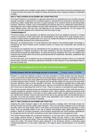 67
Monitoring studies have revealed a high degree of satisfaction and interest among the employees and
a trend by those who joined this initiative to adopt and promote other measures related to sustainable
mobility.
WHY IT WAS CHOSEN AS AN EXEMPLARY GOOD PRACTICE
This Good Practice is an example of a planned intervention for supporting the use of public transport
through incentives. A balanced mix of policies based on restrictions and incentives is the best way for
achieving a better modal share and this is a good example of an incentive aimed at promoting public
transport. Moreover, it offers a way of internalising the external costs of an unbalanced modal share by
decreasing the cost of public transport through public intervention. In this case, the intervention involved
many different actors, with the main role assumed by the central government. For this reason the
measure has been applied at the national level and the impact is high.
TRANSFERABILITY
This kind of policy can be generally very effective and doesn’t find any resistance because it is based
mainly on incentives. On the other hand, the transferability of this specific GP is quite complex since it
involves a large number of stakeholders’ and, above all, implies the adoption of specific fiscal measures
that are generally decided by the central government.
Moreover, as mentioned above, it’s quite expensive with respect to the potential target. Accordingly, in
transferring the Good Practice some corrective actions to improve the cost-benefit ratio should be
considered.
The barriers are significant and are represented by the complexity, the cost, the need of specific fiscal
rules (regional or national according to the local conditions), and the requirement of a cooperative
environment among all the stakeholders. To justify this level of complexity and costs, the weight of the
external costs must be taken into account (as the presented GP underlines); otherwise, cost/benefit ratio
could be unbalanced.
On the other hand, such complexity can be compensated by significant results in terms of a modal shift
toward public transport, providing a significant contribution to the reduction of the externalities linked to
the use of private cars.
Topic D - Encouraging the use of public and shared transport
Flexible transport with low technology services in rural areas Purbach, Austria - FLIPPER
Purbach is a small and relatively compact rural town (population of 2700) located near lake Neusiedl.
This is an important recreational area for the surrounding regions, especially for the inhabitants of Vienna
located about an hour’s drive away. Before launching the flexible transport system ‘GmoaBus’ there was
no public transport within Purbach. The regional bus line and the railway line only serve one stop within
the area. Moreover, there is no taxi operator in the town. The GmoaBus is operated with a single eight
seat bus with a low floor and a double-wing door. Service is provided from Mondays to Fridays from 5
am to 9 pm and on Saturdays from 8 am to 12 am. There is no service on Sundays and public holidays.
The service has been defined as low-cost and has no technological support. In fact, while this service is
usually managed by operators working in a dispatch centre, using a specific software (sometimes quite
sophisticated and expensive), in this case no such system exists. When a citizen needs the service, he
can call the driver directly. A door-to-door service from and to any address within the recreational area is
provided. Of course this solution doesn’t permit route optimisation and is based only on the driver’s
experience and on the low number of requests.
WHY IT WAS CHOSEN AS AN EXEMPLARY PRACTICE
Adapting the public transport supply to the demand requires a strategy which will break private car-
driving routines and promote quality public transport. This is the technique adopted by the on-demand
services, which are quite widely used in semi-urban environments and during the evenings in urban
areas. They are generally based on the use of specific technologies (often called DRT management
systems, based on on-board computers, communication equipments and central software applications)
to manage the service and which sometimes involve high investment and management costs.
This Good Practice applies the on-demand technique in a rural area with a very low-demand, using a
very simple scheme devoid of expensive technology. Being low-cost means it can provide wide
accessibility for low-demand areas. There are many regions throughout Europe potentially interested in
using this model. This Good Practice gives relevance to the European priority in promoting social
inclusion/development of rural areas, especially in the regions where suburbanisation is an important
barrier.
 