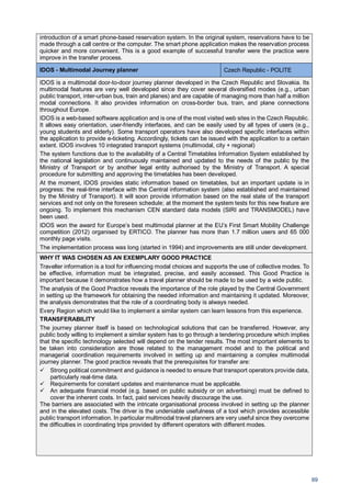 69
introduction of a smart phone-based reservation system. In the original system, reservations have to be
made through a call centre or the computer. The smart phone application makes the reservation process
quicker and more convenient. This is a good example of successful transfer were the practice were
improve in the transfer process.
IDOS - Multimodal Journey planner Czech Republic - POLITE
IDOS is a multimodal door-to-door journey planner developed in the Czech Republic and Slovakia. Its
multimodal features are very well developed since they cover several diversified modes (e.g., urban
public transport, inter-urban bus, train and planes) and are capable of managing more than half a million
modal connections. It also provides information on cross-border bus, train, and plane connections
throughout Europe.
IDOS is a web-based software application and is one of the most visited web sites in the Czech Republic.
It allows easy orientation, user-friendly interfaces, and can be easily used by all types of users (e.g.,
young students and elderly). Some transport operators have also developed specific interfaces within
the application to provide e-ticketing. Accordingly, tickets can be issued with the application to a certain
extent. IDOS involves 10 integrated transport systems (multimodal, city + regional)
The system functions due to the availability of a Central Timetables Information System established by
the national legislation and continuously maintained and updated to the needs of the public by the
Ministry of Transport or by another legal entity authorised by the Ministry of Transport. A special
procedure for submitting and approving the timetables has been developed.
At the moment, IDOS provides static information based on timetables, but an important update is in
progress: the real-time interface with the Central information system (also established and maintained
by the Ministry of Transport). It will soon provide information based on the real state of the transport
services and not only on the foreseen schedule; at the moment the system tests for this new feature are
ongoing. To implement this mechanism CEN standard data models (SIRI and TRANSMODEL) have
been used.
IDOS won the award for Europe’s best multimodal planner at the EU’s First Smart Mobility Challenge
competition (2012) organised by ERTICO. The planner has more than 1.7 million users and 65 000
monthly page visits.
The implementation process was long (started in 1994) and improvements are still under development.
WHY IT WAS CHOSEN AS AN EXEMPLARY GOOD PRACTICE
Traveller information is a tool for influencing modal choices and supports the use of collective modes. To
be effective, information must be integrated, precise, and easily accessed. This Good Practice is
important because it demonstrates how a travel planner should be made to be used by a wide public.
The analysis of the Good Practice reveals the importance of the role played by the Central Government
in setting up the framework for obtaining the needed information and maintaining it updated. Moreover,
the analysis demonstrates that the role of a coordinating body is always needed.
Every Region which would like to implement a similar system can learn lessons from this experience.
TRANSFERABILITY
The journey planner itself is based on technological solutions that can be transferred. However, any
public body willing to implement a similar system has to go through a tendering procedure which implies
that the specific technology selected will depend on the tender results. The most important elements to
be taken into consideration are those related to the management model and to the political and
managerial coordination requirements involved in setting up and maintaining a complex multimodal
journey planner. The good practice reveals that the prerequisites for transfer are:
Strong political commitment and guidance is needed to ensure that transport operators provide data,
particularly real-time data.
Requirements for constant updates and maintenance must be applicable.
An adequate financial model (e.g. based on public subsidy or on advertising) must be defined to
cover the inherent costs. In fact, paid services heavily discourage the use.
The barriers are associated with the intricate organisational process involved in setting up the planner
and in the elevated costs. The driver is the undeniable usefulness of a tool which provides accessible
public transport information. In particular multimodal travel planners are very useful since they overcome
the difficulties in coordinating trips provided by different operators with different modes.
 