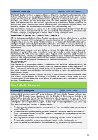 70
Quality Bus Partnership Brighton & Hove ,UK – MMOVE
The Quality Bus Partnership is an agreement between Brighton & Hove City Council (responsible for the
highway infrastructure) and bus companies that seek to provide improvements to the public transport
system. Over the years, the City Council has invested significantly in infrastructures such as accessible
bus stops, bus shelters, real-time information panels, bus lanes, and traffic signal technology. At the
same time, the bus companies have provided significant annual investments in modern, accessible, low
emission bus fleets, on-board GPS vehicle tracking systems (with real-time indicator panels), staff
training in customer care, improved service frequencies, and value for money fares.
The result of these measures has been a rise in the number of passengers of approximately 5% per
year. This result is in stark contrast with the UK’s national trend. This corresponds to an increase from
22 million passenger journeys per year in the mid-1990s, to nearly 40 million in 2008.
WHY IT WAS CHOSEN AS AN EXEMPLARY GOOD PRACTICE
All the strategies presented in the Good Practice promote new and more efficient ways of travelling
through and interacting with the city/region by providing travellers with more flexible, convenient, and
integrated travel options. This Good Practice is related to key sustainable transport themes such as
intelligent transport systems that provide real-time information to travellers, low-emission transport, and
infrastructures and vehicle improvements which are all important steps towards the sustainability of
transportation.
This Good Practice includes a long-term strategy to increase the modal shift, and the results are very
satisfactory. It can provide a model for gradually improving the quality of public transport through the
harmonisation of public and private actions. Other Regions could exploit this Good Practice and
internalise it partially or totally. It should be highlighted that these results might assume different forms if
applied in other Regions where the differences in local needs, levels of economic development, culture,
economic structures, and transport systems must be taken into consideration.
TRANSFERABILITY
The transferability is related to the model of cooperation adopted and to the capability of defining and
then implementing a large-scale plan of enhancement. Of course the specific actions applicable by this
Good Practice are linked to the local context and should be adapted from time to time. Nevertheless,
they are an interesting example of actions that could be carried out to improve the qualitative level of the
public transport service.
The driver is mainly the need/will to improve the quality of public transport in order to attract new users.
The excellent results achieved are important for stimulating the interest of other regions and other
decision-makers. The barriers are the lack of a focus on quality among many operators and the need for
significant financial resources.
Topic E - Mobility Management
Inter-enterprise mobility plan Paris, France - D’AIR
In March 2010, airport company ADP, airline Air France, CIF Keolis, FedEx Express, La Poste), later
joined by GSF Propreté, began negotiations with the Chamber of Commerce and Industry of Val
d’Oise/Yvelines to create the first Plan de Déplacements Inter-Entreprises in the area of the Paris-
Charles de Gaulle airport. These companies represent about 50% of the total number of employees
working at the airport (airport platform, airport activities, freight and passenger activities, air carrier etc.).
Five objectives have been identified by these companies:
Pooling resources between companies: common tools to inform employees, awareness campaigns
about the Plan, etc.
Enhancing the attractiveness of public transport: awareness campaigns, meetings with the Public
Transport Authority of Ile-de-France (STIF), survey on the reasons why employees currently prefer
their cars to public transport;
Reducing unnecessary trips: video-conferences, teleworking, childcare centres at companies
Enhancing the possibilities for using non-motorised transport modes (cycling, walking)
Promoting a more rational use of cars and two-wheelers: e.g., car-sharing, eco-driving training
 