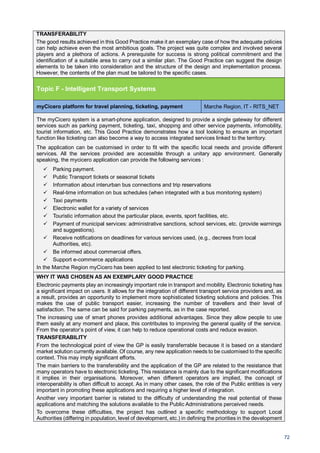 72
TRANSFERABILITY
The good results achieved in this Good Practice make it an exemplary case of how the adequate policies
can help achieve even the most ambitious goals. The project was quite complex and involved several
players and a plethora of actions. A prerequisite for success is strong political commitment and the
identification of a suitable area to carry out a similar plan. The Good Practice can suggest the design
elements to be taken into consideration and the structure of the design and implementation process.
However, the contents of the plan must be tailored to the specific cases.
Topic F - Intelligent Transport Systems
myCicero platform for travel planning, ticketing, payment Marche Region, IT - RITS_NET
The myCicero system is a smart-phone application, designed to provide a single gateway for different
services such as parking payment, ticketing, taxi, shopping and other service payments, infomobility,
tourist information, etc. This Good Practice demonstrates how a tool looking to ensure an important
function like ticketing can also become a way to access integrated services linked to the territory.
The application can be customised in order to fit with the specific local needs and provide different
services. All the services provided are accessible through a unitary app environment. Generally
speaking, the mycicero application can provide the following services :
Parking payment.
Public Transport tickets or seasonal tickets
Information about interurban bus connections and trip reservations
Real-time information on bus schedules (when integrated with a bus monitoring system)
Taxi payments
Electronic wallet for a variety of services
Touristic information about the particular place, events, sport facilities, etc.
Payment of municipal services: administrative sanctions, school services, etc. (provide warnings
and suggestions).
Receive notifications on deadlines for various services used, (e.g., decrees from local
Authorities, etc).
Be informed about commercial offers.
Support e-commerce applications
In the Marche Region myCicero has been applied to test electronic ticketing for parking.
WHY IT WAS CHOSEN AS AN EXEMPLARY GOOD PRACTICE
Electronic payments play an increasingly important role in transport and mobility. Electronic ticketing has
a significant impact on users. It allows for the integration of different transport service providers and, as
a result, provides an opportunity to implement more sophisticated ticketing solutions and policies. This
makes the use of public transport easier, increasing the number of travellers and their level of
satisfaction. The same can be said for parking payments, as in the case reported.
The increasing use of smart phones provides additional advantages. Since they allow people to use
them easily at any moment and place, this contributes to improving the general quality of the service.
From the operator’s point of view, it can help to reduce operational costs and reduce evasion.
TRANSFERABILITY
From the technological point of view the GP is easily transferrable because it is based on a standard
market solution currently available. Of course, any new application needs to be customised to the specific
context. This may imply significant efforts.
The main barriers to the transferability and the application of the GP are related to the resistance that
many operators have to electronic ticketing. This resistance is mainly due to the significant modifications
it implies in their organisations. Moreover, when different operators are implied, the concept of
interoperability is often difficult to accept. As in many other cases, the role of the Public entities is very
important in promoting these applications and requiring a higher level of integration.
Another very important barrier is related to the difficulty of understanding the real potential of these
applications and matching the solutions available to the Public Administrations perceived needs.
To overcome these difficulties, the project has outlined a specific methodology to support Local
Authorities (differing in population, level of development, etc.) in defining the priorities in the development
 