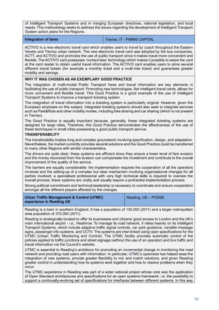 73
of Intelligent Transport Systems and in merging European directives, national legislation, and local
needs. This methodology seeks to address the issues regarding the development of Intelligent Transport
System action plans for the Regions.
Integration of fares Treviso, IT - PIMMS CAPITAL
ACTIVO is a new electronic travel card which enables users to travel by coach throughout the Eastern
Veneto and Treviso urban network. The new electronic travel card was adopted by the bus companies,
ACTT, and ACTIVO and promotes the use of public transport since it makes travel more convenient and
flexible. The ACTIVO card possesses ‘contact-less’ technology which makes it possible to swipe the card
at the card reader to obtain useful travel information. The ACTIVO card enables users to store several
different travel tickets (for example a monthly ticket and a multi-ride ticket) and guarantees greater
mobility and savings.
WHY IT WAS CHOSEN AS AN EXEMPLARY GOOD PRACTICE
The integration of multi-modal Public Transport fares and travel information are key elements in
facilitating the use of public transport. Promoting new technologies, like intelligent travel cards, allows for
more convenient and flexible travel. This Good Practice is a good example of the use of Intelligent
Transport Systems to improve a transport ticketing system.
The integration of travel information into a ticketing system is particularly original. However, given the
European emphasis on this subject, integrated ticketing systems should also seek to integrate services
such as Park&Ride and other mobility modes, including bike sharing and car sharing (which is not present
in Treviso).
The Good Practice is equally important because, generally, these integrated ticketing systems are
designed for large cities. Therefore, this Good Practice demonstrates the effectiveness of the use of
these techniques in small cities possessing a good public transport service
TRANSFERABILITY
The transferability implies long and complex groundwork involving specification, design, and adaptation.
Nevertheless, the market currently provides several solutions and the Good Practice could be transferred
to many other Regions with similar characteristics.
The drivers are quite clear: these systems are efficient since they ensure a lower level of fare evasion
and the money recovered from the evasion can compensate the investment and contribute to the overall
improvement of the quality of the service.
The barriers are equally considerable: the implementation requires the cooperation of all the operators
involved and the setting-up of a complex but clear mechanism involving organisational changes for all
parties involved; a specialised professional with very high technical skills is required to oversee the
overall process; these systems are costly and usually require a protracted implementation process.
Strong political commitment and technical leadership is necessary to coordinate and ensure cooperation
amongst all the different players affected by the changes.
Urban Traffic Management & Control (UTMC)
experience in Reading UK
Reading, UK – POSSE
Reading is a town in southern England. It has a population of 155,000 (2011) and a larger metropolitan
area population of 370,000 (2011).
Reading is strategically located to offer its businesses and citizens’ good access to London and the UK’s
main international airport - i.e., Heathrow. To manage its road network, it relies heavily on its Intelligent
Transport Systems, which include adaptive traffic signal controls, car park guidance, variable message
signs, passenger info systems, and CCTV. The systems are inter-linked using open specifications for the
UTMC (Urban Traffic Monitoring and Control). The UTMC facility provides automatic control of the
policies applied to traffic junctions and street signage (without the use of an operator) and live traffic and
travel information via the Council’s website.
UTMC is essential to Reading’s ambitions for promoting an incremental change in monitoring the road
network and providing road users with information. In particular, UTMC’s openness has helped ease the
integration of new systems, provide greater flexibility to mix and match solutions, and given Reading
greater control in understanding how its systems work together and how to resolve problems when they
occur.
The UTMC experience in Reading was part of a wider national project whose core was the application
of Open Standard architectures and specifications for an open systems framework: i.e. the possibility to
support a continually-evolving set of specifications for interfaces between different systems. In this way
 