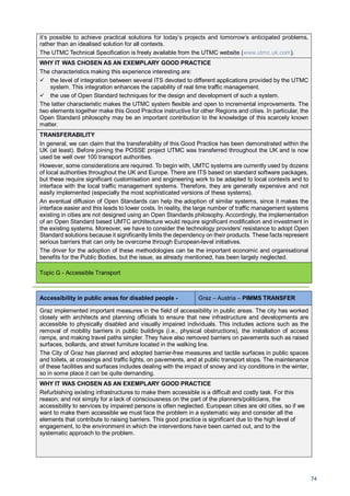 74
it’s possible to achieve practical solutions for today’s projects and tomorrow’s anticipated problems,
rather than an idealised solution for all contexts.
The UTMC Technical Specification is freely available from the UTMC website (www.utmc.uk.com).
WHY IT WAS CHOSEN AS AN EXEMPLARY GOOD PRACTICE
The characteristics making this experience interesting are:
the level of integration between several ITS devoted to different applications provided by the UTMC
system. This integration enhances the capability of real time traffic management.
the use of Open Standard techniques for the design and development of such a system.
The latter characteristic makes the UTMC system flexible and open to incremental improvements. The
two elements together make this Good Practice instructive for other Regions and cities. In particular, the
Open Standard philosophy may be an important contribution to the knowledge of this scarcely known
matter.
TRANSFERABILITY
In general, we can claim that the transferability of this Good Practice has been demonstrated within the
UK (at least). Before joining the POSSE project UTMC was transferred throughout the UK and is now
used be well over 100 transport authorities.
However, some considerations are required. To begin with, UMTC systems are currently used by dozens
of local authorities throughout the UK and Europe. There are ITS based on standard software packages,
but these require significant customisation and engineering work to be adapted to local contexts and to
interface with the local traffic management systems. Therefore, they are generally expensive and not
easily implemented (especially the most sophisticated versions of these systems).
An eventual diffusion of Open Standards can help the adoption of similar systems, since it makes the
interface easier and this leads to lower costs. In reality, the large number of traffic management systems
existing in cities are not designed using an Open Standards philosophy. Accordingly, the implementation
of an Open Standard based UMTC architecture would require significant modification and investment in
the existing systems. Moreover, we have to consider the technology providers’ resistance to adopt Open
Standard solutions because it significantly limits the dependency on their products. These facts represent
serious barriers that can only be overcome through European-level initiatives.
The driver for the adoption of these methodologies can be the important economic and organisational
benefits for the Public Bodies, but the issue, as already mentioned, has been largely neglected.
Topic G - Accessible Transport
Accessibility in public areas for disabled people - Graz – Austria – PIMMS TRANSFER
Graz implemented important measures in the field of accessibility in public areas. The city has worked
closely with architects and planning officials to ensure that new infrastructure and developments are
accessible to physically disabled and visually impaired individuals. This includes actions such as the
removal of mobility barriers in public buildings (i.e., physical obstructions), the installation of access
ramps, and making travel paths simpler. They have also removed barriers on pavements such as raised
surfaces, bollards, and street furniture located in the walking line.
The City of Graz has planned and adopted barrier-free measures and tactile surfaces in public spaces
and toilets, at crossings and traffic lights, on pavements, and at public transport stops. The maintenance
of these facilities and surfaces includes dealing with the impact of snowy and icy conditions in the winter,
so in some place it can be quite demanding.
WHY IT WAS CHOSEN AS AN EXEMPLARY GOOD PRACTICE
Refurbishing existing infrastructures to make them accessible is a difficult and costly task. For this
reason, and not simply for a lack of consciousness on the part of the planners/politicians, the
accessibility to services by impaired persons is often neglected. European cities are old cities, so if we
want to make them accessible we must face the problem in a systematic way and consider all the
elements that contribute to raising barriers. This good practice is significant due to the high level of
engagement, to the environment in which the interventions have been carried out, and to the
systematic approach to the problem.
 