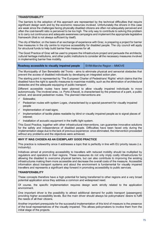 75
TRANSFERABILITY
The barriers to the adoption of this approach are represented by the technical difficulties that require
significant design work and by the economic resources involved. Unfortunately the drivers in this case
are weak since the challenges facing physically disabled citizens are often not adequately perceived and
often the cost-benefit ratio is perceived to be too high. The only way to contribute to solving this problem
is to carry out continuous and adequate awareness campaigns and implement the appropriate legislative
framework (that is not always sufficient by itself).
The city of Maribor, on the basis of an exchange of experience with Graz, is preparing a project for barrier
free measures in the city centre to improve accessibility for disabled people. The city council will apply
for structural funds to help build barrier free measures for all.
The Good Practice of Graz will be used to prepare the infrastructure project and persuade the architects,
cultural heritage institutions, and other public institutions to consider all the necessary measures involved
in implementing barrier free mobility.
Roadway accessible to visually impaired people SVIM-Marche Region – MMOVE
The Municipality of San Benedetto del Tronto - aims to eliminate physical and sensorial obstacles that
prevent the access of disabled individuals by developing an integrated action plan.
The starting point is represented by ‘The European Charter of Pedestrians’ Rights’ which claims that the
disabled have the right to specific measures to maximise mobility, such as the elimination of architectural
obstacles and the adequate equipping of public transport.
Different accessible routes have been planned to allow visually impaired individuals to move
autonomously. The involved area, i.e. Porto d’Ascoli, is characterised by the presence of a park, a public
school, and several pedestrian routes. The planned interventions are:
Sidewalks;
Pedestrian routes with system Loges, characterised by a special pavement for visually impaired
people
Implementation of road signs;
Implementation of tactile plates readable by blind or visually impaired people as to signal places of
interest;
Installation of acoustic equipment in the traffic light system.
This Good Practice, together with other infrastructural interventions, can guarantee innovative solutions
for the safety and independence of disabled people. Difficulties have been faced only during the
implementation stage due to the lack of previous experience: once eliminated, the intervention proceeded
without any problems and the objectives were achieved.
WHY IT WAS CHOSEN AS AN EXEMPLARY GOOD PRACTICE
This practice is noteworthy since it addresses a topic that is perfectly in line with EU priority issues (i.e.
inclusivity).
Initiatives aimed at promoting accessibility to travellers with reduced mobility should be multiplied by
regulators and operators in their regions. These measures do not only imply costly infrastructures for
allowing the disabled to overcome physical barriers, but can also contribute to improving the existing
infrastructures making them more accessible and decrease the overall costs of the measure. Accessible
information about transport systems and about the environment is fundamental for visually impaired
travellers and represents a significant step forward in promoting accessibility to public services.
TRANSFERABILITY
These concepts therefore have a high potential for being transferred to other regions and a very broad
potential application since they address a common and widespread need.
Of course, the specific implementation requires design work strictly related to the application
environment.
One important driver is the possibility to attract additional demand for public transport (passengers)
providing higher accessibility levels. But the main driver should always be policymakers’ desire to fulfil
the needs of all their citizens.
Another important prerequisite for the successful implementation of this kind of measure is the presence
of the local representatives of the visually impaired. This allows policymakers to involve them from the
initial stage of the projects.
 