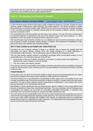 76
The barriers are the costs that can rarely be compensated by additional incomes and by the scarce
awareness of the problems facing visually impaired citizens.
Topic H - Encouraging Low Emission Transport
Use of electric vehicles in the fleet of CESPA Murcia Region, Spain – SUM PROJECT
In 2010 the Municipality of Murcia launched a public invitation to tender for a 20-year contract for street
cleaning, garden maintenance, waste collection, and waste treatment. The tender conditions included
strict constraints on vehicles emission rates. CESPA won the contract and introduced 15 electric vehicles
in 2011 by taking advantage of a Spanish national grant for the purchase of electric vehicles. The fleet
was then increased in 2013.
The remarkable fact is that the vehicles are also heavy duty vehicles. The use of the new vehicles led to
an important reduction in operational costs and to the reduction of gas and noise emissions - i.e. 90%
reductions in NOx and carbon monoxide and 50% reductions in CO2.
The Good Practice reports that the vehicles are very reliable and robust and that maintenance costs are
low compared to similar combustion engine vehicles. In addition, the overall level of satisfaction is high
both on the side of the operator and of the Municipality.
WHY IT WAS CHOSEN AS AN EXEMPLARY GOOD PRACTICE
Promoting the use of electric vehicles in fleets is an effective way to assess the benefits that this
technology can deliver. Electric vehicles (EVs) are rapidly emerging as a viable alternative to
conventionally fuelled vehicles. This is particularly urgent considering the rising price of fuel.
This can help decision-makers achieve a competitive advantage whilst moving fleets towards a more
sustainable future. The interesting features of this GP are:
the promotion of the use of electric vehicles by a provision in a public tender that established a
ceiling for the carbon footprint of service vehicles.
The use of heavy duty electric vehicles.
Of course the economic sustainability of the initiative is directly associated with the possibility of acquiring
a grant for the acquisition of the vehicles since the cost gap between conventional and electric vehicles
is still very high.
TRANSFERABILITY
On the other hand, the driver for the Public entities is clearly the environmental benefits they can obtain
(reductions of pollution and noise) without needing to make significant investments.
The Good Practice has a high potential for transferability to other regions and municipalities since it was
a simple and effective way to force the introduction of electric vehicles in a public service through tender
provisions. The use of these vehicles requires organisational modifications in the company and some
training essentially for the maintenance personnel.
Nevertheless, vehicle operational costs are lessened since electric mobility is more energy efficient and
the price of electricity is lower than conventional fossil fuels. This may constitute a win-win strategy since
municipalities and regions can be drivers for promoting sustainable technologies in transports and
companies can improve their business by reducing the fleets’ operational costs.
The main barriers to the transferability of this GP are the initial investments that companies may have to
make and the psychological barriers regarding vehicle autonomy. The economic barrier can be overcome
in two ways: when public subsidies are available; if the vehicles are intensively used to an extent that
operational savings can compensate the high investment. The organisational and psychological barriers
can be overcome through training and information.
 