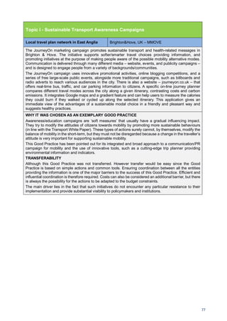 77
Topic I - Sustainable Transport Awareness Campaigns
Local travel plan network in East Anglia Brighton&Hove, UK – MMOVE
The JourneyOn marketing campaign promotes sustainable transport and health-related messages in
Brighton & Hove. The initiative supports softer/smarter travel choices providing information, and
promoting initiatives at the purpose of making people aware of the possible mobility alternative modes.
Communication is delivered through many different media – website, events, and publicity campaigns –
and is designed to engage people from a variety of backgrounds/communities.
The JourneyOn campaign uses innovative promotional activities, online blogging competitions, and a
series of free large-scale public events, alongside more traditional campaigns, such as billboards and
radio adverts to reach various audiences in the city. There is also a website – journeyon.co.uk – that
offers real-time bus, traffic, and car parking information to citizens. A specific on-line journey planner
compares different travel modes across the city along a given itinerary, contrasting costs and carbon
emissions. It integrates Google maps and a gradient feature and can help users to measure the calories
they could burn if they walked or cycled up along the selected itinerary. This application gives an
immediate view of the advantages of a sustainable modal choice in a friendly and pleasant way and
suggests healthy practices.
WHY IT WAS CHOSEN AS AN EXEMPLARY GOOD PRACTICE
Awareness/education campaigns are ‘soft measures’ that usually have a gradual influencing impact.
They try to modify the attitudes of citizens towards mobility by promoting more sustainable behaviours
(in line with the Transport White Paper). These types of actions surely cannot, by themselves, modify the
balance of mobility in the short-term, but they must not be disregarded because a change in the traveller’s
attitude is very important for supporting sustainable mobility.
This Good Practice has been pointed out for its integrated and broad approach to a communication/PR
campaign for mobility and the use of innovative tools, such as a cutting-edge trip planner providing
environmental information and indicators.
TRANSFERABILITY
Although this Good Practice was not transferred. However transfer would be easy since the Good
Practice is based on simple actions and common tools. Ensuring coordination between all the entities
providing the information is one of the major barriers to the success of this Good Practice. Efficient and
influential coordination is therefore required. Costs can also be considered an additional barrier, but there
is always the possibility for the actions to be adapted to the budget constraints.
The main driver lies in the fact that such initiatives do not encounter any particular resistance to their
implementation and provide substantial visibility to policymakers and institutions.
 