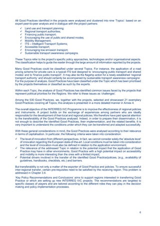 6
All Good Practices identified in the projects were analysed and clustered into nine ‘Topics’: based on an
expert peer-to-peer analysis and in dialogue with the project partners:
Land use and transport planning;
Regional transport authorities;
Financing public transport;
Encouraging the use of public and shared modes;
Mobility Management;
ITS – Intelligent Transport Systems;
Accessible transport;
Encouraging low emission transport;
Sustainable transport awareness campaigns.
These Topics refer to the project’s specific policy approaches, technologies and/or organisational aspects.
The classification helps to guide the reader through the large amount of information reported by the projects.
Many Good Practices could be classified under several Topics. For instance, the application of a road
pricing scheme for private cars is a typical ITS tool designed to ‘encouraging public transport and shared
modes’ and to ‘finance public transport’. It may also be the flagship action for a newly established ‘regional
transport authority’ and should certainly be accompanied by sustainable transport awareness campaigns’.
For the purpose of analysis, Good Practices have been classified under the Topic which has been prioritised
by the projects themselves or classified as such by the experts.
Within each Topic, the analysis of Good Practices has identified common issues faced by the projects that
represent political priorities for the Regions. We refer to these issues as ‘challenges’.
Among the 530 Good Practices, we, together with the projects, selected and showcased 21 exemplary
Good Practices covering all Topics; this analysis is presented in a more detailed manner in Annex 4.
The overall objective of the INTERREG IVC Programme is to improve the effectiveness of regional policies
and instruments. A project builds on the exchange of experiences among partners who are ideally
responsible for the development of their local and regional policies. We therefore have paid special attention
to the transferability of the Good Practices analysed. Indeed, in order to prepare their dissemination, it is
not enough to describe the identified Good Practices, their implementation, and the related benefits. It is
very important to understand the conditions under which they can be transferred and adapted successfully.
With these general considerations in mind, the Good Practices were analysed according to their relevance
in terms of capitalisation. In particular, the following criteria were taken into consideration:
The level of innovation from different perspectives. In fact, we cannot consider solely the ‘absolute level’
of innovation regarding the European state-of-the-art. Local conditions must be taken into consideration
and the level of innovation must also be defined in relation to the application environment;
The relevance of the addressed Topic in relation to the potential impact that the application of Good
Practice may have in other environments. Good Practice with a high potential impact on accessibility
and mobility is more interesting than the ones with a limited impact;
Potential drivers involved in the transfer of the identified Good Practice/policies, (e.g., availability of
guidelines, handbooks, checklists, etc.) and barriers.
But transferability is not only a matter of the exporter of Good Practice and policies. To ensure successful
inter-regional transfer, certain pre-requisites need to be satisfied by the receiving region. This problem is
addressed in Chapter 3.4.
‘Key Policy Recommendations and Conclusions’ aims to support regions interested in transferring Good
Practice or which are setting up new INTERREG IVC projects. The recommendations are targeted to
specific classes of players and are tailored according to the different roles they can play in the decision
making and policy implementation processes.
 