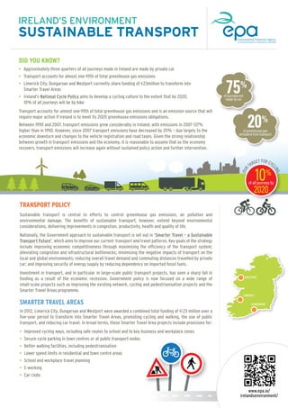 IRELAND’S ENVIRONMENT

SUSTAINABLE TRANSPORT
DID YOU KNOW?
• Approximately three quarters of all journeys made in Ireland are made by private car
• Transport accounts for almost one-fifth of total greenhouse gas emissions

75%

• Limerick City, Dungarvan and Westport currently share funding of €23million to transform into

Smarter Travel Areas
• Ireland’s National Cycle Policy aims to develop a cycling culture to the extent that by 2020,
10% of all journeys will be by bike

of journeys are
made by car

Transport accounts for almost one-fifth of total greenhouse gas emissions and is an emission source that will
require major action if Ireland is to meet its 2020 greenhouse emissions obligations.

20%

Between 1990 and 2007, transport emissions grew considerably in Ireland, with emissions in 2007 137%
higher than in 1990. However, since 2007 transport emissions have decreased by 20% – due largely to the
economic downturn and changes to the vehicle registration and road taxes. Given the strong relationship
between growth in transport emissions and the economy, it is reasonable to assume that as the economy
recovers, transport emissions will increase again without sustained policy action and further intervention.

GET FOR CYC
L
TAR

10%

ING

OUR

of greenhouse gas
emissions from transport

of all journeys by

TRANSPORT POLICY
Sustainable transport is central to efforts to control greenhouse gas emissions, air pollution and
environmental damage. The benefits of sustainable transport, however, extend beyond environmental
considerations, delivering improvements in congestion, productivity, health and quality of life.
Nationally, the Government approach to sustainable transport is set out in ‘Smarter Travel – a Sustainable
Transport Future’, which aims to improve our current transport and travel patterns. Key goals of the strategy
include improving economic competitiveness through maximising the efficiency of the transport system;
alleviating congestion and infrastructural bottlenecks; minimising the negative impacts of transport on the
local and global environments; reducing overall travel demand and commuting distances travelled by private
car; and improving security of energy supply by reducing dependency on imported fossil fuels.
Investment in transport, and in particular in large-scale public transport projects, has seen a sharp fall in
funding as a result of the economic recession. Government policy is now focused on a wide range of
small-scale projects such as improving the existing network, cycling and pedestrianisation projects and the
Smarter Travel Areas programme.

SMARTER TRAVEL AREAS
In 2012, Limerick City, Dungarvan and Westport were awarded a combined total funding of €23 million over a
five-year period to transform into Smarter Travel Areas, promoting cycling and walking, the use of public
transport, and reducing car travel. In broad terms, these Smarter Travel Area projects include provisions for:
• Improved cycling ways, including safe routes to school and to key business and workplace zones
• Secure cycle parking in town centres or at public transport nodes
• Better walking facilities, including pedestrianisation
• Lower speed limits in residential and town centre areas
• School and workplace travel planning
• E-working

.........................................................................................................

2020

WESTPORT

LIMERICK
DUNGARVAN

• Car clubs

www.epa.ie/
irelandsenvironment/

 