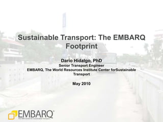 Sustainable Transport: The EMBARQ Footprint Darío Hidalgo, PhD Senior Transport Engineer EMBARQ, The World Resources Institute Center forSustainable Transport May 2010 
